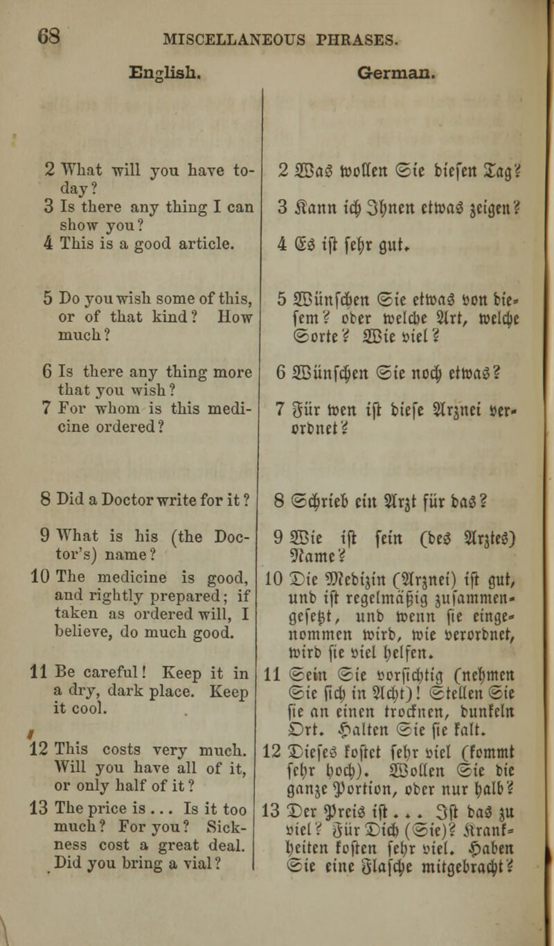 English. German. 2 What -will you have to- day? 3 Is there any thing I can show you? 4 This is a good article. 5 Do you wish some of this, or of that kind? How much? 6 Is there any thing more that you wish ? 7 For whom is this medi- cine ordered? 8 Did a Doctor write for it ? 9 What is his (the Doc- tor's) name? 10 The medicine is good, and rightly prepared; if taken as ordered will, I believe, do much good. 11 Be careful! Keep it in a dry, dark place. Keep it cool. I 12 This costs very much. Will you have all of it, or only half of it ? 13 The price is ... Is it too much? For you? Sick- ness cost a great deal. Did you bring a vial ? 2 2Bas3 rooCfcrt ©te btefen £ag? 3 Rann id; 3I;nen ettuaS jeigen? 4 <£$ tft febr gut. 5 SBiinfcfien ©ie ettoaS Don bit* fern? ober roelcbe 2lrt, toeldje ©orte? 2Bie»tel? 6 2Bitnfd)ett ©ie nod; ettoaS? 7 gitr toett tft btefe Slrjnct »er- oxlntt'i 8 ©d;rieb tin Slrjt fiir baS? 9 2Bte tft fern (beg 2lr$teg) 9lamt'i 10 ®ie 9)?cbt$tn (Slrjnei) tft gut, unb tft regelmafjig jufammen- gefetst, unb toenn fie etnge» nommen roirb, n>ie oerorbnet, rotrb fie »tel belfen. 11 ©ein ©ie »orfid;tig (nefymen Sic ficfa in 2Id;t)! ©tetlen ©ie fie an einen trocfnen, bunfcltt Drt. £alten ©te fte rait. 12 £)iefe3 foftet febr ml (fcmmt fclir bod;). SBotten ©ie bie ganje portion, ober nur balb? 13Dcr gjrciStjt..^ 3ft bas3 ju BtelV giirSMcb (©ie)? itranf* fyeiten foften febr inel. £aben ©ie etite glafcbe mitgebracbt?