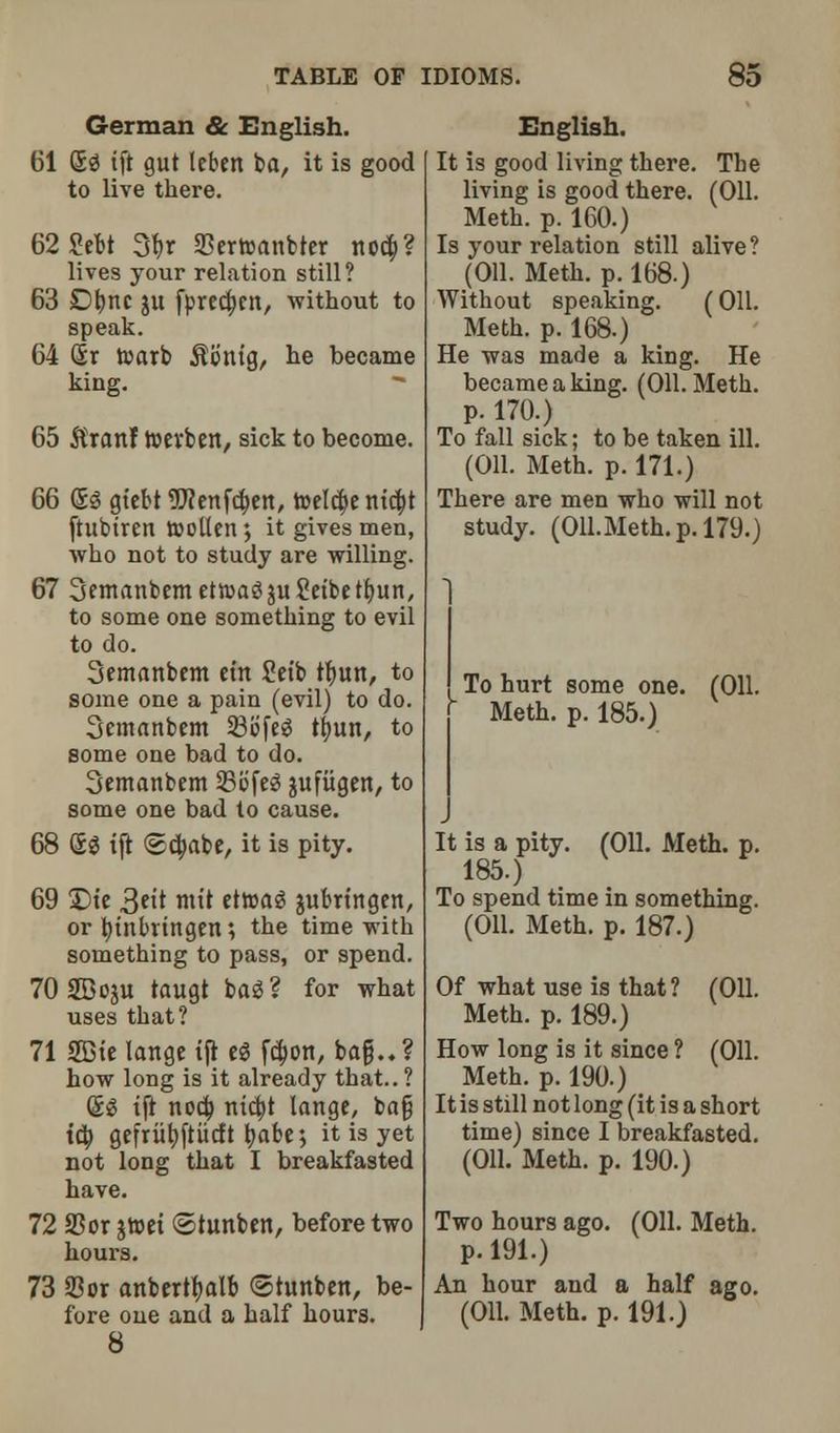 German & English. 61 fig tft gut leben ba, it is good to live there. 62 Sebt 3br SDertoanbter nod;? lives your relation still? 63 Dfync ju fprecbctt, without to speak. 64 fir toarb $b'ntg, he became king. 65 $ranf toevben, sick to become. 66 fig gt'ebt TOenfcben, toeld>emd;t ftubiren roollen; it gives men, who not to study are willing. 67 3emanbemet»agju£eibeffyun, to some one something to evil to do. Semanbem em Setb tfyun, to some one a pain (evil) to do. Semanbem 23bfeg ttjun, to some one bad to do. Semanbem 25bfeg jufiigen, to some one bad to cause. 68 fig tft <Scbabe, it is pity. 69 £>te 3<H mit ettoag fcubrtngen, or btnbrtngen; the time with something to pass, or spend. 70 SBoju taugt bag ? for what uses that? 71 2Btc lange tji eg fcbon, ba§..? how long is it already that.. ? fig tft nod; ntcfct lange, bag id; gefriibftiicft babe; it is yet not long that I breakfasted have. 72 SSor jtoet ©tunben, before two hours. 73 93or anbertbalb (Stunben, be- fore one and a half hours. 8 English. It is good living there. The living is good there. (Oil. Meth. p. 160.) Is your relation still alive? (Oil. Meth. p. 168.) Without speaking. (Oil. Meth. p. 168.) He was made a king. He became a king. (Oil. Meth. p. 170.) To fall sick; to be taken ill. (Oil. Meth. p. 171.) There are men who will not study. (Oll.Meth.p.179.) 1 To hurt some one. (Oil. Meth. p. 185.) It is a pity. (Oil. Meth. p. 185.) To spend time in something. (Oil. Meth. p. 187.) Of what use is that? (Oil. Meth. p. 189.) How long is it since ? (Oil. Meth. p. 190.) It is still not long (it is a short time) since I breakfasted. (Oil. Meth. p. 190.) Two hours ago. (Oil. Meth. p. 191.) An hour and a half ago. (Oil. Meth. p. 191.)