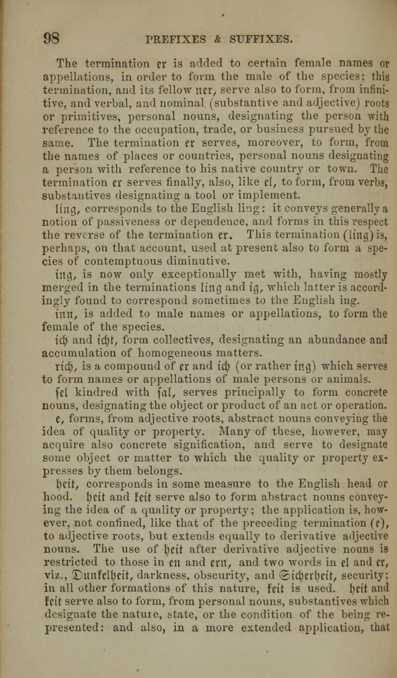 The termination cr is added to certain female names or appellations, in order to form the male of the species; this termination, and its fellow iter, serve also to form, from infini- tive, and verbal, and nominal (substantive and adjective) roots or primitives, personal nouns, designating the person with reference to the occupation, trade, or business pursued by the same. The termination cr serves, moreover, to form, from the names of places or countries, personal nouns designating a person with reference to his native country or town. The termination er serves finally, also, like el, to form, from verbs, substantives designating a tool or implement. Hng, corresponds to the English ling: it conveys generally a notion of passiveness or dependence, and forms in this x-espect the reverse of the termination er. This termination (ling) is, perhaps, on that account, used at present also to form a spe- cies of contemptuous diminutive. {rig, is now only exceptionally met with, having mostly merged in the terminations ling and tg, which latter is accord- ingly found to correspond sometimes to the English ing. inn, is added to male names or appellations, to form the female of the species. tcb and td)t, form collectives, designating an abundance and accumulation of homogeneous matters. rid), is a compound of er and id) (or rather t'ng) which serves to form names or appellations of male persons or animals. fel kindred with (a(, serves principally to form concrete nouns, designating the object or product of an act or operation. e, forms, from adjective roots, abstract nouns conveying the idea of quality or property. Many of these, however, may acquire also concrete signification, and serve to designate some object or matter to which the quality or property ex- presses by them belongs. hctt, corresponds in some measure to the English head or hood, hctt and fett serve also to form abstract nouns convey- ing the idea of a quality or property; the application is, how- ever, not confined, like that of the preceding termination (e), to adjective roots, but extends equally to derivative adjective nouns. The use of hett after derivative adjective nouns is restricted to those in en and ent, and two words in el and cr, viz., ©unfelbett, darkness, obscurity, and Stdjerbeit, security; in all other formations of this nature, feit is used, hett and fett serve also to form, from personal nouns, substantives which designate the nature, state, or the condition of the being re- presented: and also, in a more extended application, that