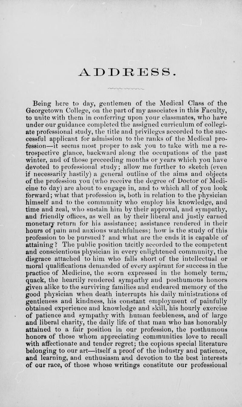 ^VDDRIESS. Being here to day, gentlemen of the Medical Class of the Georgetown College, on the part of my associates in this Faculty, to unite with them in conferring upon your classmates, who have under our guidance completed the assigned curriculum of collegi- ate professional study, the title and privileges accorded to the suc- cessful applicant for admission to the ranks of the Medical pro- fession—it seems most proper to ask you to take with me a re- trospective glance, backward along the occupations of the past winter, and of those preceeding months or years which you have devoted to professional study; allow me further to sketch (even if necessarily hastily) a general outline of the aims and objects of the profession you (who receive the degree of Doctor of Medi- cine to day) arc about to engage in, and to which all of you look forward; what that profession is, both in relation to the physician himself and to the community who employ his knowledge, and time and zeal, who sustain him by their approval, and sympathy, and friendly offices, as well as by their liberal and justly earned monetary return for his assistance; assistance rendered in their hours of pain and anxious watchfulness; how is the study of this profession to be pursued? and what are the ends it is capable of attaining? The public position tacitly accorded to the competent and conscientious physician in every enlightened community, the disgrace attached to him who falls short of the intellectual or moral qualifications demanded of every aspirant for success in the practice of Medicine, the scorn expressed in the homely term,' quack, the heartily rendered sympathy and posthumous honors given alike to the surviving families and endeared memory of the good physician when death interrupts his daily ministrations of gentleness and kindness, his constant employment of painfully obtained experience and knowledge and skill, his hourly exercise of patience and sympathy with human feebleness, and of large and liberal charity, the daily life of that man who has honorably attained to a fair position in our profession, the posthumous honors of those whom appreciating communities love to recall with affectionate and tender regret; the copious special literature belonging to our art—itself a proof of the industry and patience, and learning, and enthusiasm and devotion to the best interests of our race, of those whose writings constitute our professional