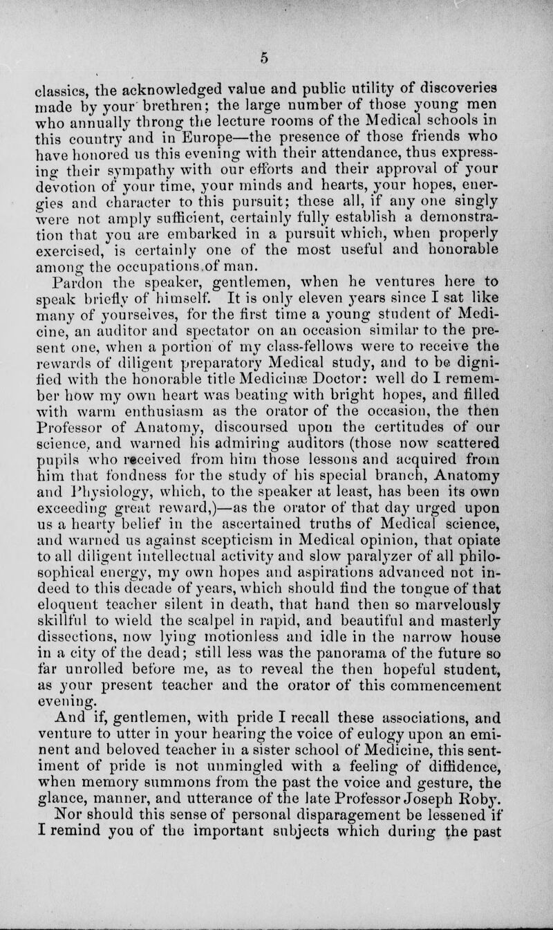 classics, the acknowledged value and public utility of discoveries made by your brethren; the large number of those young men who annually throng the lecture rooms of the Medical schools in this country and in Europe—the presence of those friends who have honored us this evening with their attendance, thus express- ing their sympathy with our efforts and their approval of your devotion of your time, your minds and hearts, your hopes, ener- gies and character to this pursuit; these all, if any one singly were not amply sufficient, certainly fully establish a demonstra- tion that you are embarked in a pursuit which, when properly exercised, is certainly one of the most useful and honorable among the occupations.of man. Pardon the speaker, gentlemen, when he ventures here to speak briefly of himself. It is only eleven years since I sat like many of yourselves, for the first time a young student of Medi- cine, an auditor and spectator on an occasion similar to the pre- sent one, when a portion of my class-fellows were to receive the rewards of diligent preparatory Medical study, and to be digni- fied with the honorable title Medicines Doctor: well do I remem- ber how my own heart was beating with bright hopes, and filled with warm enthusiasm as the orator of the occasion, the then Professor of Anatomy, discoursed upon the certitudes of our science, and warned his admiring auditors (those now scattered pupils who received from him those lessons and acquired from him that fondness for the study of his special branch, Anatomy and Physiology, which, to the speaker at least, has been its own exceeding great reward,)—as the orator of that day urged upon us a hearty belief in the ascertained truths of Medical science, and warned us against scepticism in Medical opinion, that opiate to all diligent intellectual activity and slow paralyzer of all philo- sophical energy, my own hopes and aspirations advanced not in- deed to this decade of j-ears, which should find the tongue of that eloquent teacher silent in death, that hand then so marvelously skillful to wield the scalpel in rapid, and beautiful and masterly dissections, now lying motionless and idle in the narrow house in a city of the dead; still less was the panorama of the future so far unrolled before me, as to reveal the then hopeful student, as your present teacher and the orator of this commencement evening. And if, gentlemen, with pride I recall these associations, and venture to utter in j^our hearing the voice of eulogy upon an emi- nent and beloved teacher in a sister school of Medicine, this sent- iment of pride is not unmingled with a feeling of diffidence, when memory summons from the past the voice and gesture, the glance, manner, and utterance of the late Professor Joseph Roby. Nor should this sense of personal disparagement be lessened if