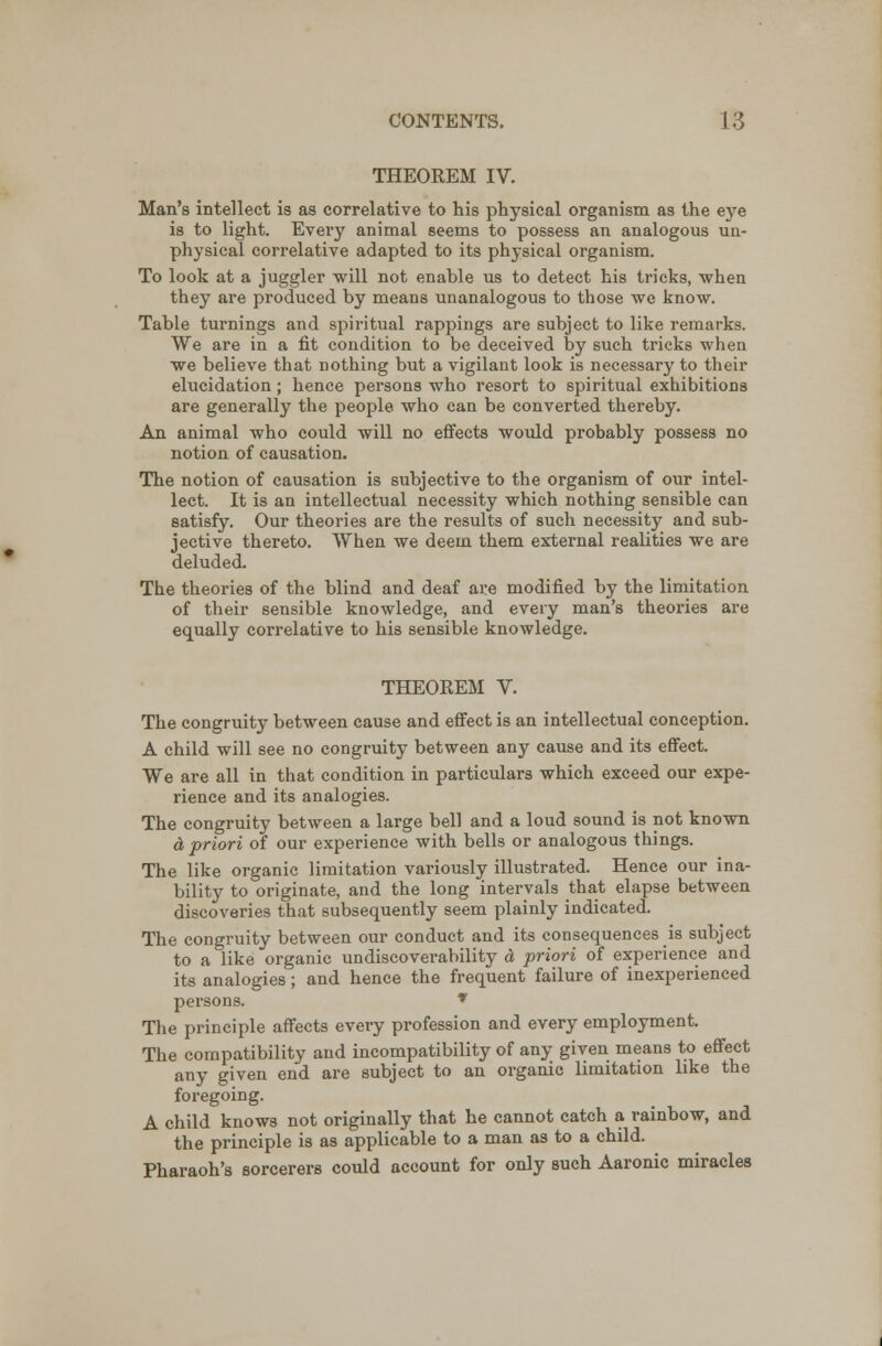 THEOREM IV. Man's intellect is as correlative to his physical organism as the eye is to light. Every animal seems to possess an analogous un- physical correlative adapted to its physical organism. To look at a juggler will not enable us to detect his tricks, when they are produced by means unanalogous to those we know. Table turnings and spiritual rappings are subject to like remarks. We are in a fit condition to be deceived by such tricks when we believe that nothing but a vigilant look is necessary to their elucidation; hence persons who resort to spiritual exhibitions are generally the people who can be converted thereby. An animal who could will no effects would probably possess no notion of causation. The notion of causation is subjective to the organism of our intel- lect. It is an intellectual necessity which nothing sensible can satisfy. Our theories are the results of such necessity and sub- jective thereto. When we deem them external realities we are deluded. The theories of the blind and deaf are modified by the limitation of their sensible knowledge, and every man's theories are equally correlative to his sensible knowledge. THEOREM V. The congruity between cause and effect is an intellectual conception. A child will see no congruity between any cause and its effect. We are all in that condition in particulars which exceed our expe- rience and its analogies. The congruity between a large bell and a loud sound is not known & priori of our experience with bells or analogous things. The like organic limitation variously illustrated. Hence our ina- bility to originate, and the long intervals that elapse between discoveries that subsequently seem plainly indicated. The congruity between our conduct and its consequences is subject to a like organic undiscoverability d priori of experience and its analogies; and hence the frequent failure of inexperienced persons. * The principle affects every profession and every employment. The compatibility and incompatibility of any given means to- effect any given end are subject to an organic limitation like the foregoing. A child knows not originally that he cannot catch a rainbow, and the principle is as applicable to a man as to a child. Pharaoh's sorcerers could account for only such Aaronic miracles