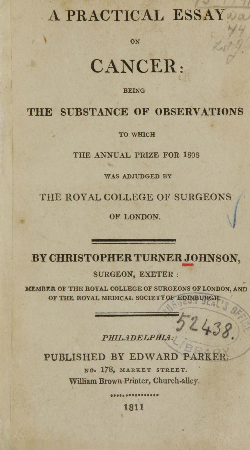 A PRACTICAL ESSAY ON CANCER: BEING THE SUBSTANCE OF OBSERVATIONS TO WHICH THE ANNUAL PRIZE FOR 1808 WAS ADJUDGED BY THE ROYAL COLLEGE OF SURGEONS OF LONDON. BY CHRISTOPHER TURNER JOHNSON, SURGEON, EXETER: MEMBER OF THE ROYAL COLLEGE OF SURGEONS OF LONDON, AND OF THE ROYAL MEDICAL SOCIETY OF EDDUBURGH. PHILADELPHIA: *zte*.. PUBLISHED BY EDWARD PARKER, NO. 178, MARKET STREET. William Brown Printer, Church-alley. 1811