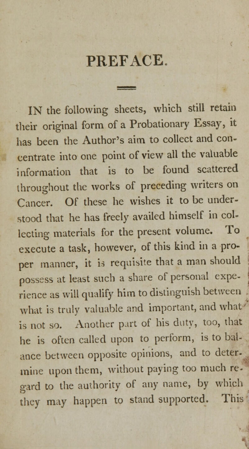 PREFACE. IN the following sheets, which still retain their original form of a Probationary Essay, it has been the Author's aim to collect and con- centrate into one point of view all the valuable information that is to be found scattered throughout the works of preceding writers on Cancer. Of these he wishes it to be under- stood that he has freely availed himself in col- lecting materials for the present volume. To execute a task, however, of this kind in a pro- per manner, it is requisite that a man should | possess at least such a share of personal expe- ! rience as will qualify him to distinguish between what is truly valuable and important, and what' is not so. Another part of his duty, too, that he is often called upon to perform, is to bal- ance between opposite opinions, and to deter- mine upon them, without paying too much re- gard to the authority of any name, by which they may happen to stand supported. This