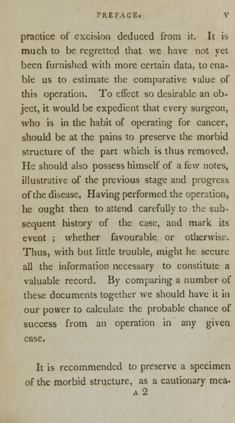 practice of excision deduced from it. It is much to be regretted that we have not yet been furnished with more certain data, to ena- ble us to estimate the comparative value of this operation. To effect so desirable an ob- ject, it would be expedient that every surgeon, who is in the habit of operating for cancer, should be at the pains to preserve the morbid structure of the part which is thus removed. He should also possess himself of a few notes, illustrative of the previous stage and progress of the disease. Having performed the operation, he ought then to attend carefully to the sub- sequent history of the case, and mark its event ; whether favourable or otherwise. Thus, with but little trouble, might he secure all the information necessary to constitute a valuable record. By comparing a number of these documents together we should have it in our power to calculate the probable chance of success from an operation in any given case. It is recommended to preserve a specimen of the morbid structure, as a cautionary mea- a2