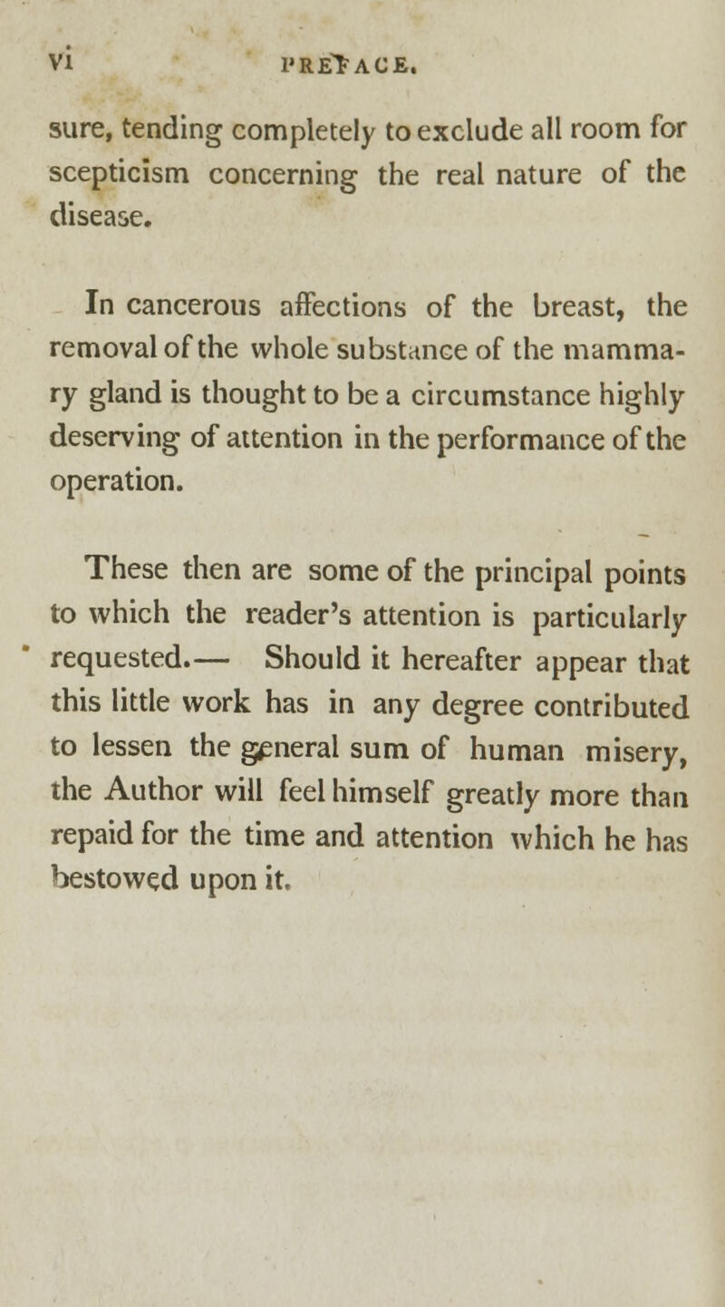 sure, tending completely to exclude all room for scepticism concerning the real nature of the disease. In cancerous affections of the breast, the removal of the whole substance of the mamma- ry gland is thought to be a circumstance highly deserving of attention in the performance of the operation. These then are some of the principal points to which the reader's attention is particularly requested.— Should it hereafter appear that this little work has in any degree contributed to lessen the general sum of human misery, the Author will feel himself greatly more than repaid for the time and attention which he has bestowed upon it.