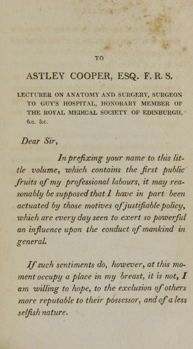 TO ASTLEY COOPER, ESQ. F. R. S. LECTURER ON ANATOMY AND SURGERY, SURGEON TO GUY'S HOSPITAL, HONORARY MEMBER OF THE ROYAL MEDICAL SOCIETY OF EDINBURGH, &c. &c. Dear Sir, In prefixing your name to this lit- tle volume, which contains the first public fruits of my professional labours, it may rea- sonably be supposed that 1 have in part been actuated by those motives of justifiable policy, ■which are every day seen to exert so powerful an influence upon the conduct of mankind in general. If such sentiments do, however, at this mo- ment occupy a place in my breast, it is not, I am willing to hope, to the exclusion of others more reputable to their possessor, and of a less selfish nature.