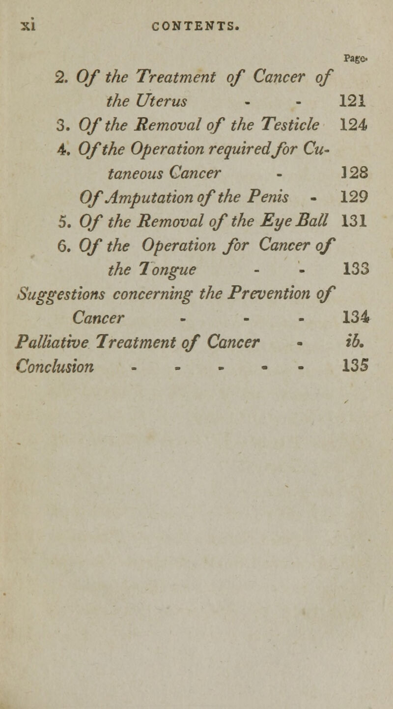 Pago 2. Of the Treatment of Cancer of the Uterus - - 121 3. Of the Removal of the Testicle 124 4. Of the Operation required for Cu- taneous Cancer - ]28 Of Amputation of the Penis - 129 5. Of the Removal of the Eye Ball 131 6. Of the Operation for Cancer of the Tongue - - 133 Suggestions concerning the Prevention of Cancer ... 134 Palliative Treatment of Cancer - ib. Conclusion 135