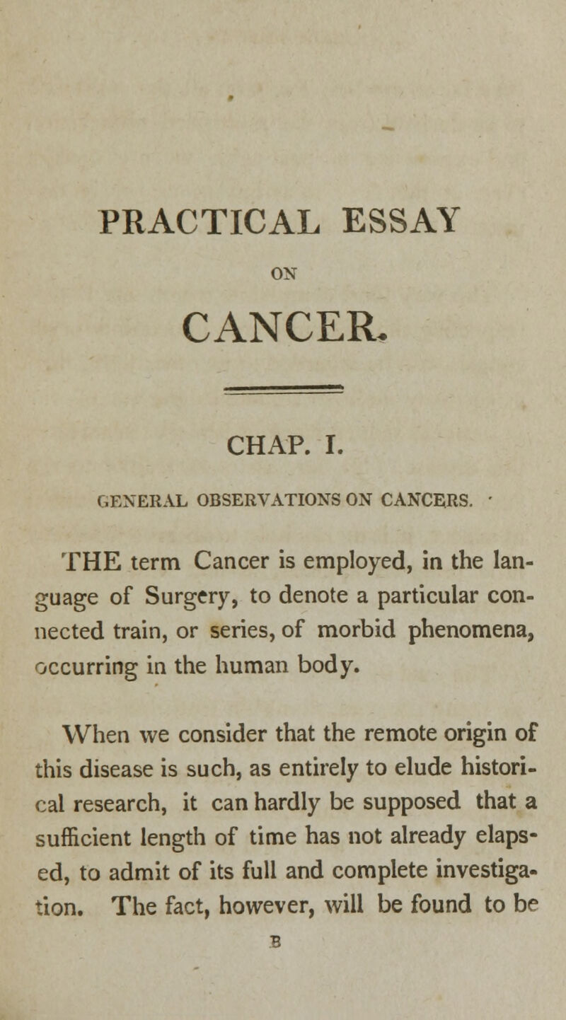 PRACTICAL ESSAY ON CANCER. CHAP. I. GENERAL OBSERVATIONS ON CANCERS. ■ THE term Cancer is employed, in the lan- guage of Surgery, to denote a particular con- nected train, or series, of morbid phenomena, occurring in the human body. When we consider that the remote origin of this disease is such, as entirely to elude histori- cal research, it can hardly be supposed that a sufficient length of time has not already elaps- ed, to admit of its full and complete investiga- tion. The fact, however, will be found to be B