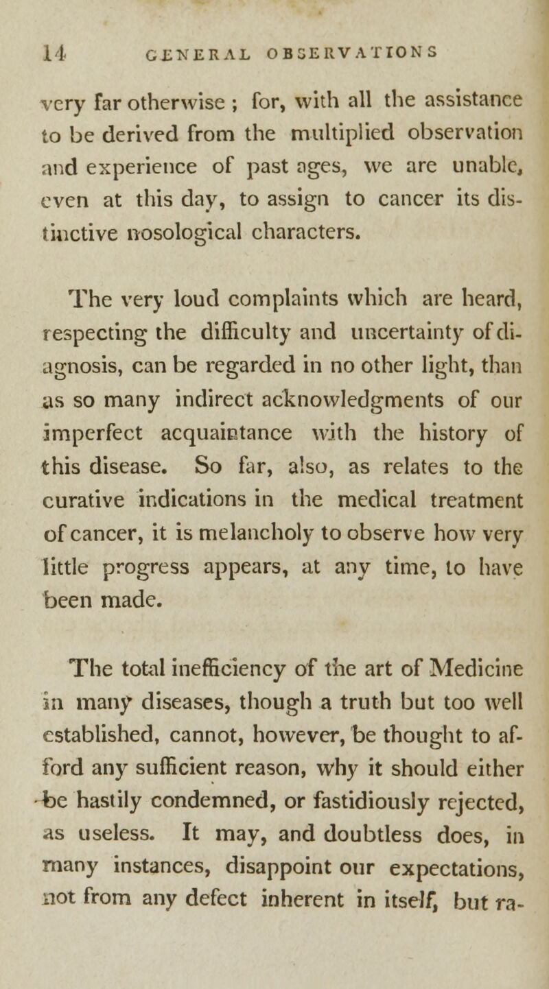 very Tar otherwise ; for, with all the assistance to be derived from the multiplied observation and experience of past ages, we are unable, even at this day, to assign to cancer its dis- tinctive nosological characters. The very loud complaints which are heard, respecting the difficulty and uncertainty of di- agnosis, can be regarded in no other light, than as so many indirect acknowledgments of our imperfect acquaintance with the history of this disease. So far, also, as relates to the curative indications in the medical treatment of cancer, it is melancholy to observe how very little progress appears, at any time, to have been made. The total inefficiency of the art of Medicine in many diseases, though a truth but too well established, cannot, however, be thought to af- ford any sufficient reason, why it should either be hastily condemned, or fastidiously rejected, as useless. It may, and doubtless does, in many instances, disappoint our expectations, not from any defect inherent in itself, but ra-