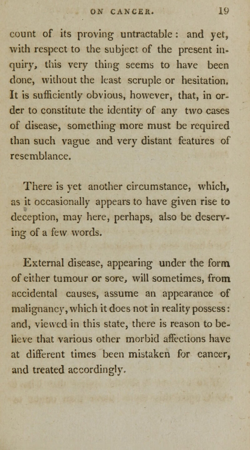 count of its proving untraceable: and yet, with respect to the subject of the present in- quiry, this very thing seems to have been done, without the least scruple or hesitation. It is sufficiently obvious, however, that, in or- der to constitute the identity of any two cases of disease, something more must be required than such vague and very distant features of resemblance. There is yet another circumstance, which, as it occasionally appears to have given rise to deception, may here, perhaps, also be deserv- ing of a few words. External disease, appearing under the form of either tumour or sore, will sometimes, from accidental causes, assume an appearance of malignancy, which it does not in reality possess: and, viewed in this state, there is reason to be- lieve that various other morbid affections have at different times been mistaken for cancer, and treated accordingly.