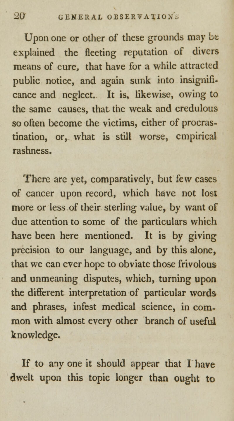Upon one or other of these grounds may be explained the fleeting reputation of divers means of cure, that have for a while attracted public notice, and again sunk into insignifi- cance and neglect. It is, likewise, owing to the same causes, that the weak and credulous so often become the victims, either of procras- tination, or, what is still worse, empirical rashness. There are yet, comparatively, but few cases of cancer upon record, which have not lost more or less of their sterling value, by want of due attention to some of the particulars which have been here mentioned. It is by giving precision to our language, and by this alone, that we can ever hope to obviate those frivolous and unmeaning disputes, which, turning upon the different interpretation of particular words and phrases, infest medical science, in com- mon with almost every other branch of useful knowledge. If to any one it should appear that I have dwelt upon this topic longer than ought to