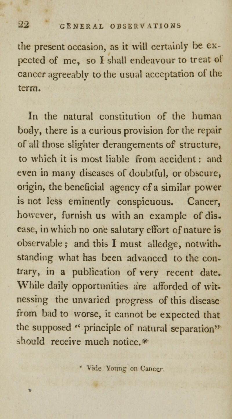 the present occasion, as it will certainly be ex- pected of me, so I shall endeavour to treat ol cancer agreeably to the usual acceptation of the term. In the natural constitution of the human body, there is a curious provision for the repair of all those slighter derangements of structure, to which it is most liable from accident: and even in many diseases of doubtful, or obscure, origin, the beneficial agency of a similar power is not less eminently conspicuous. Cancer, however, furnish us with an example ofdis. ease, in which no one salutary effort of nature is observable; and this I must alledge, notwith- standing what has been advanced to the con- trary, in a publication of very recent date. While daily opportunities are afforded of wit- nessing the unvaried progress of this disease from bad to worse, it cannot be expected that the supposed principle of natural separation should receive much notice.* * Vide Young- on Cancer