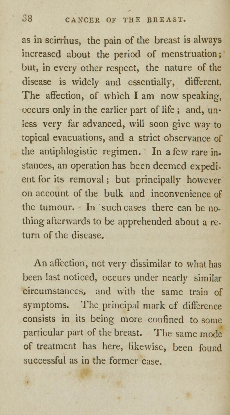 as in scirrhus, the pain of the breast is always increased about the period of menstruation; but, in every other respect, the nature of the disease is widely and essentially, different. The affection, of which I am now speaking-, occurs only in the earlier part of life ; and, un- less very far advanced, will soon give way to topical evacuations, and a strict observance of the antiphlogistic regimen. In a k\v rare in- stances, an operation has been deemed expedi- ent for its removal; but principally however on account of the bulk and inconvenience of the tumour. In such cases there can be no- thing afterwards to be apprehended about a re- turn of the disease. An affection, not very dissimilar to what has been last noticed, occurs under nearly similar circumstances, and with the same train of symptoms. The principal mark of difference consists in its being more confined to some particular part of the breast. The same mode of treatment has here, likewise, been found successful as in the former case.