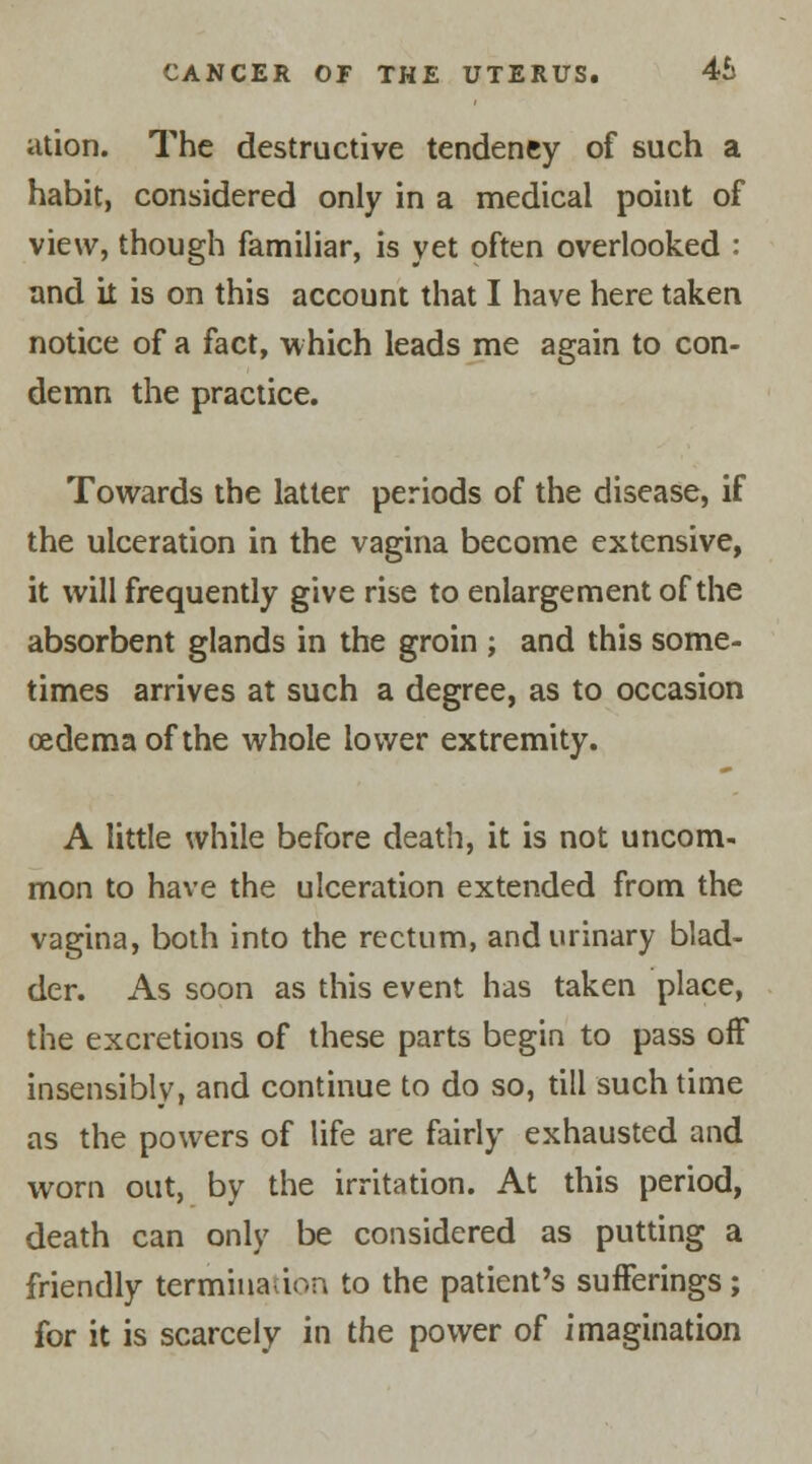 ation. The destructive tendency of such a habit, considered only in a medical point of view, though familiar, is yet often overlooked : and it is on this account that I have here taken notice of a fact, which leads me again to con- demn the practice. Towards the latter periods of the disease, if the ulceration in the vagina become extensive, it will frequently give rise to enlargement of the absorbent glands in the groin ; and this some- times arrives at such a degree, as to occasion oedema of the whole lower extremity. A little while before death, it is not uncom- mon to have the ulceration extended from the vagina, both into the rectum, and urinary blad- der. As soon as this event has taken place, the excretions of these parts begin to pass off insensibly, and continue to do so, till such time as the powers of life are fairly exhausted and worn out, by the irritation. At this period, death can only be considered as putting a friendly termination to the patient's sufferings; for it is scarcely in the power of imagination