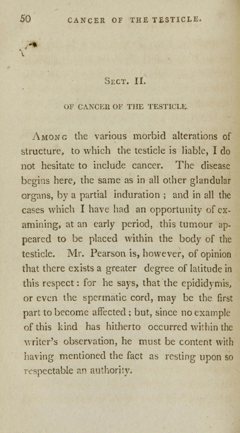 Sect. II. OF CANCER OF THE TESTICLE Among the various morbid alterations of structure, to which the testicle is liable, I do not hesitate to include cancer. The disease begins here, the same as in all other glandular organs, by a partial induration ; and in all the cases which I have had an opportunity of ex- amining, at an early period, this tumour ap- peared to be placed within the body of the testicle. Mr. Pearson is, however, of opinion that there exists a greater degree of latitude in this respect: for he says, that the epididymis, or even the spermatic cord, may be the first part to become affected ; but, since no example of this kind has hitherto occurred within the writer's observation, he must be content with having mentioned the fact as resting upon so respectable an authority.