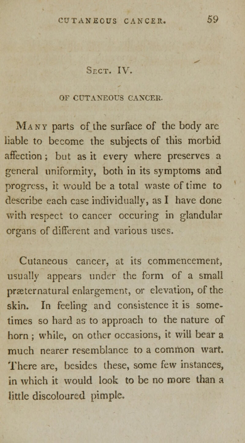 Sect. IV. OF CUTANEOUS CANCER. Many parts of the surface of the body are liable to become the subjects of this morbid aifection; but as it every where preserves a general uniformity, both in its symptoms and progress, it would be a total waste of time to describe each case individually, as I have done with respect to cancer occuring in glandular organs of different and various uses. Cutaneous cancer, at its commencement, usually appears under the form of a small preternatural enlargement, or elevation, of the skin. In feeling and consistence it is some- times so hard as to approach to the nature of horn ; while, on other occasions, it will bear a much nearer resemblance to a common wart. There are, besides these, some few instances, in which it would look to be no more than a little discoloured pimple.