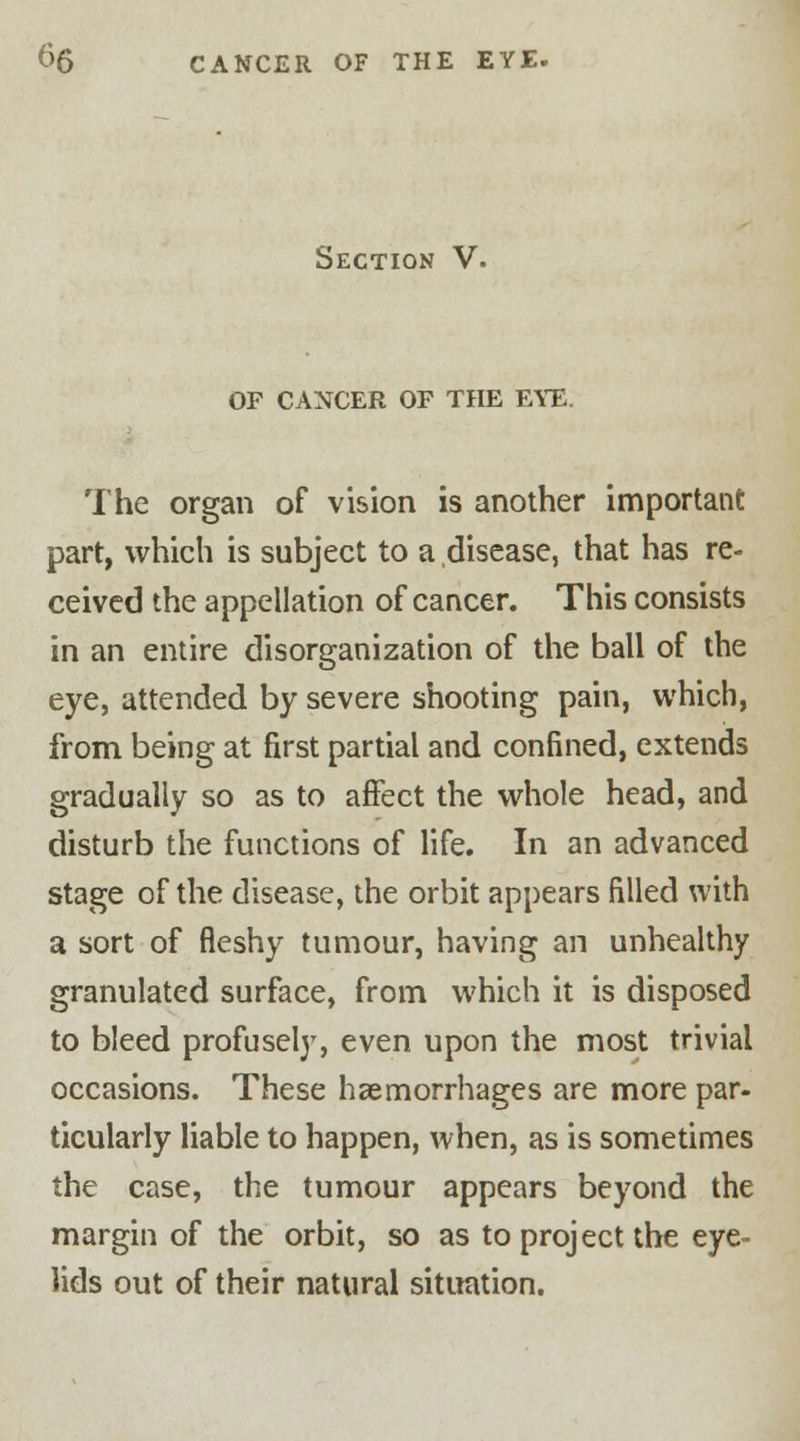 Section V. OF CANCER OF THE EYE. The organ of vision is another important part, which is subject to a disease, that has re- ceived the appellation of cancer. This consists in an entire disorganization of the ball of the eye, attended by severe shooting pain, which, from being at first partial and confined, extends gradually so as to affect the whole head, and disturb the functions of life. In an advanced stage of the disease, the orbit appears filled with a sort of fleshy tumour, having an unhealthy granulated surface, from which it is disposed to bleed profusely, even upon the most trivial occasions. These haemorrhages are more par- ticularly liable to happen, when, as is sometimes the case, the tumour appears beyond the margin of the orbit, so as to project the eye- lids out of their natural situation.