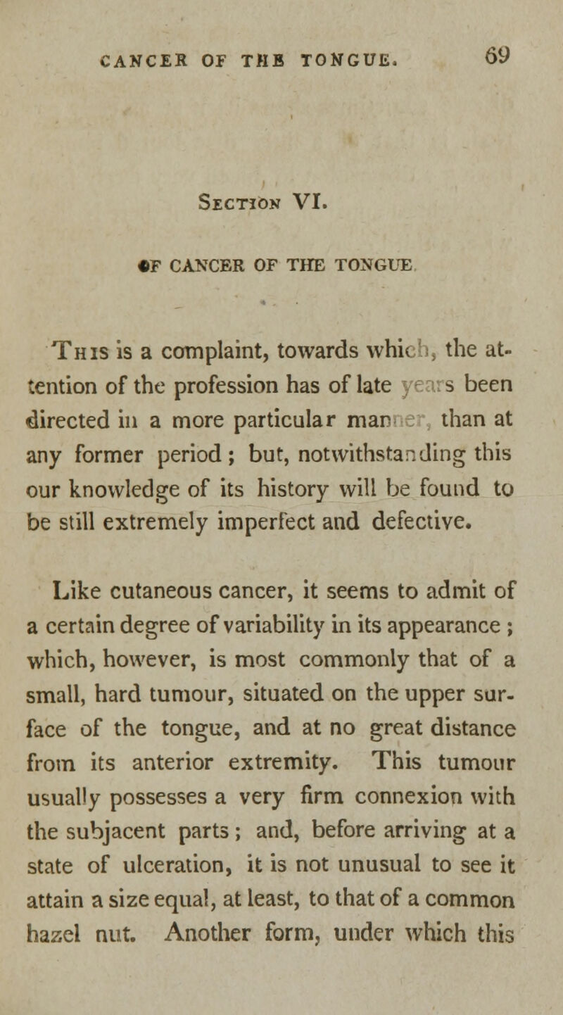 Section VI. •F CANCER OF THE TONGUE This is a complaint, towards which, the at- tention of the profession has of late years been directed in a more particular mar than at any former period; but, notwithstanding this our knowledge of its history will be found to be still extremely imperFect and defective. Like cutaneous cancer, it seems to admit of a certain degree of variability in its appearance ; which, however, is most commonly that of a small, hard tumour, situated on the upper sur- face of the tongue, and at no great distance from its anterior extremity. This tumour usually possesses a very firm connexion with the subjacent parts; and, before arriving at a state of ulceration, it is not unusual to see it attain a size equal, at least, to that of a common hazel nut. Another form, under which this