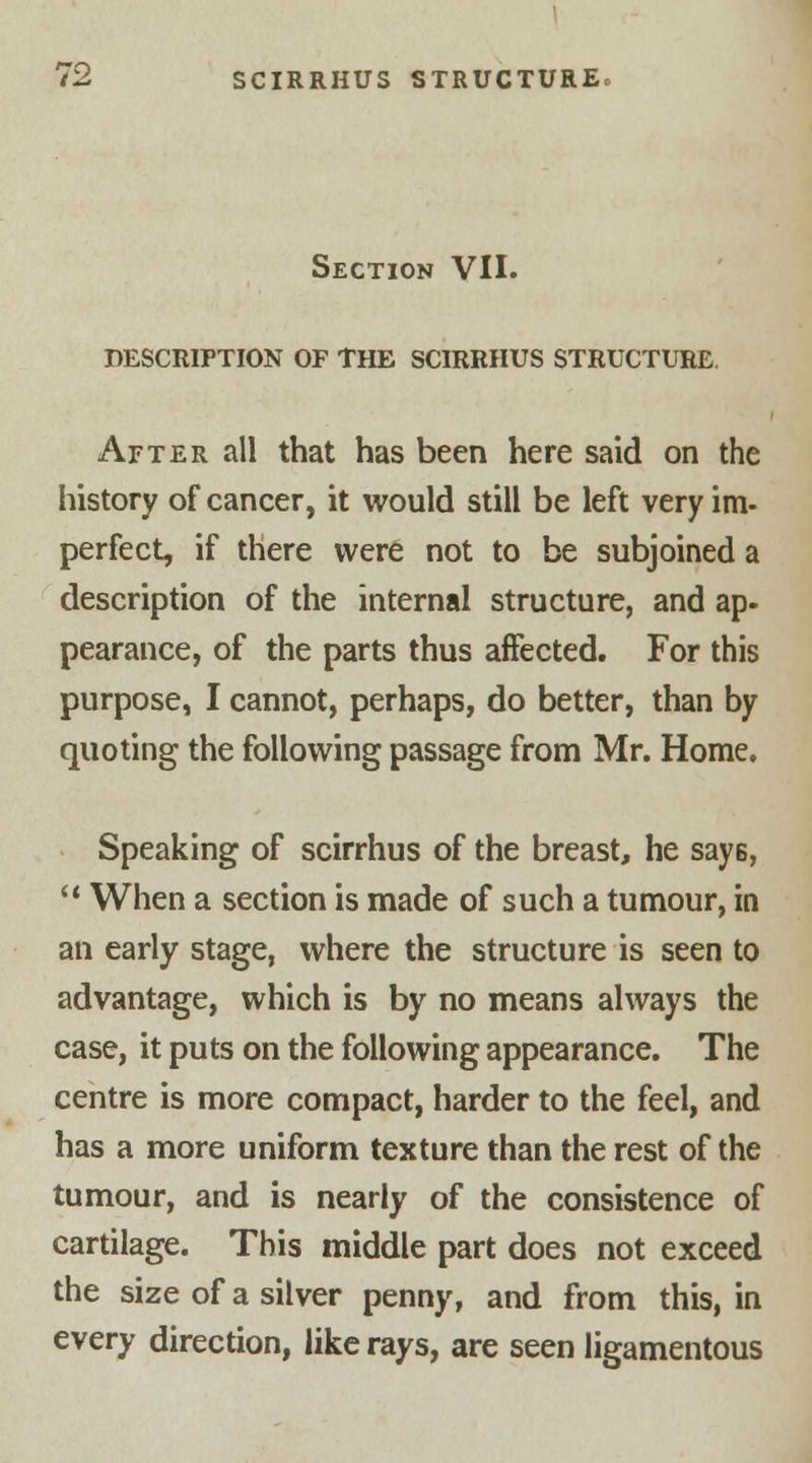 Section VII. DESCRIPTION OF THE SCIRRHUS STRUCTURE. After all that has been here said on the history of cancer, it would still be left very im- perfect, if there were not to be subjoined a description of the internal structure, and ap- pearance, of the parts thus affected. For this purpose, I cannot, perhaps, do better, than by quoting the following passage from Mr. Home. Speaking of scirrhus of the breast, he says,  When a section is made of such a tumour, in an early stage, where the structure is seen to advantage, which is by no means always the case, it puts on the following appearance. The centre is more compact, harder to the feel, and has a more uniform texture than the rest of the tumour, and is nearly of the consistence of cartilage. This middle part does not exceed the size of a silver penny, and from this, in every direction, like rays, are seen ligamentous