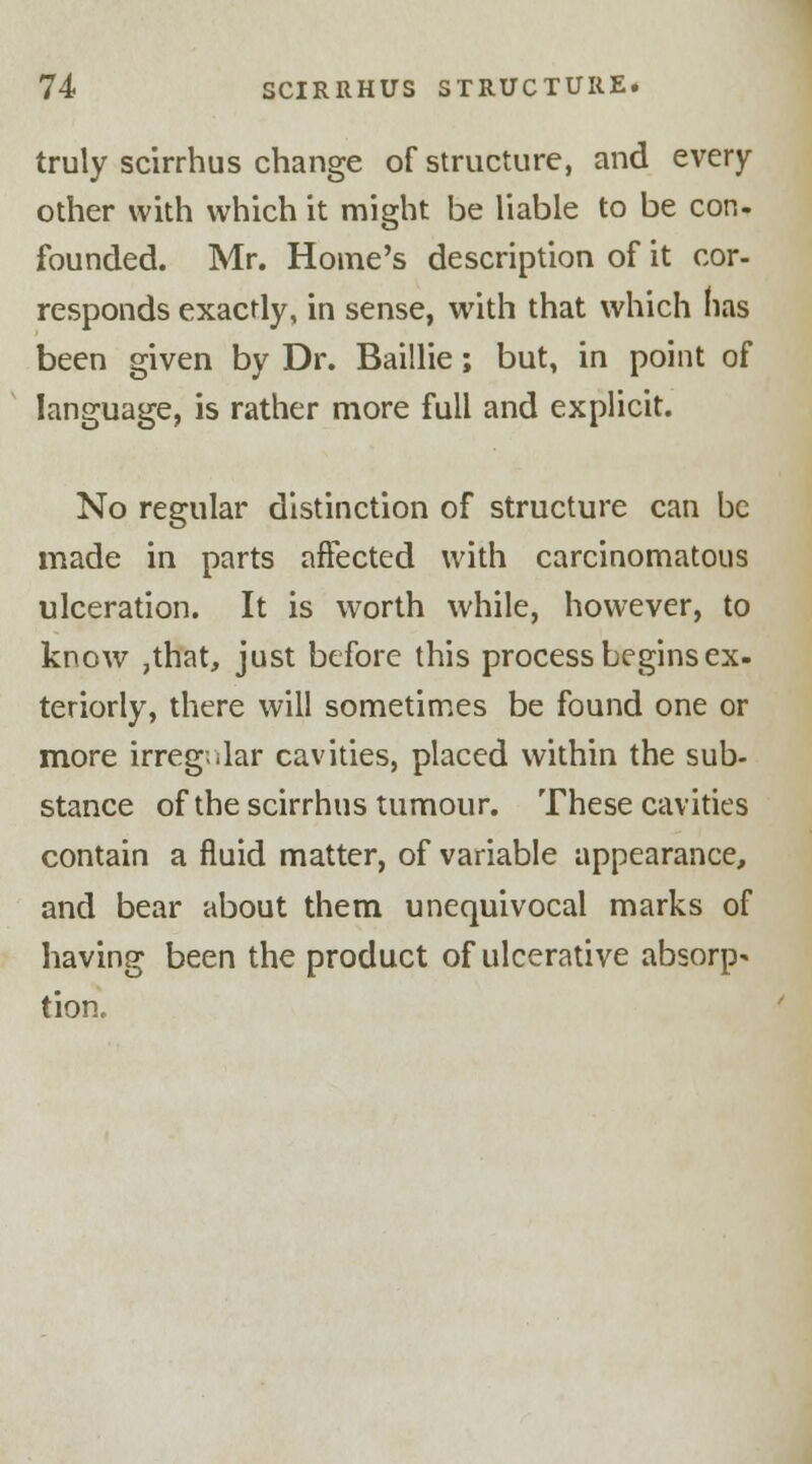 truly scirrhus change of structure, and every other with which it might be liable to be con. founded. Mr. Home's description of it cor- responds exactly, in sense, with that which has been given by Dr. Baillie; but, in point of language, is rather more full and explicit. No regular distinction of structure can be made in parts affected with carcinomatous ulceration. It is worth while, however, to know ,that, just before this process begins ex- teriorly, there will sometimes be found one or more irregular cavities, placed within the sub- stance of the scirrhus tumour. These cavities contain a fluid matter, of variable appearance, and bear about them unequivocal marks of having been the product of ulcerative absorp* tion.