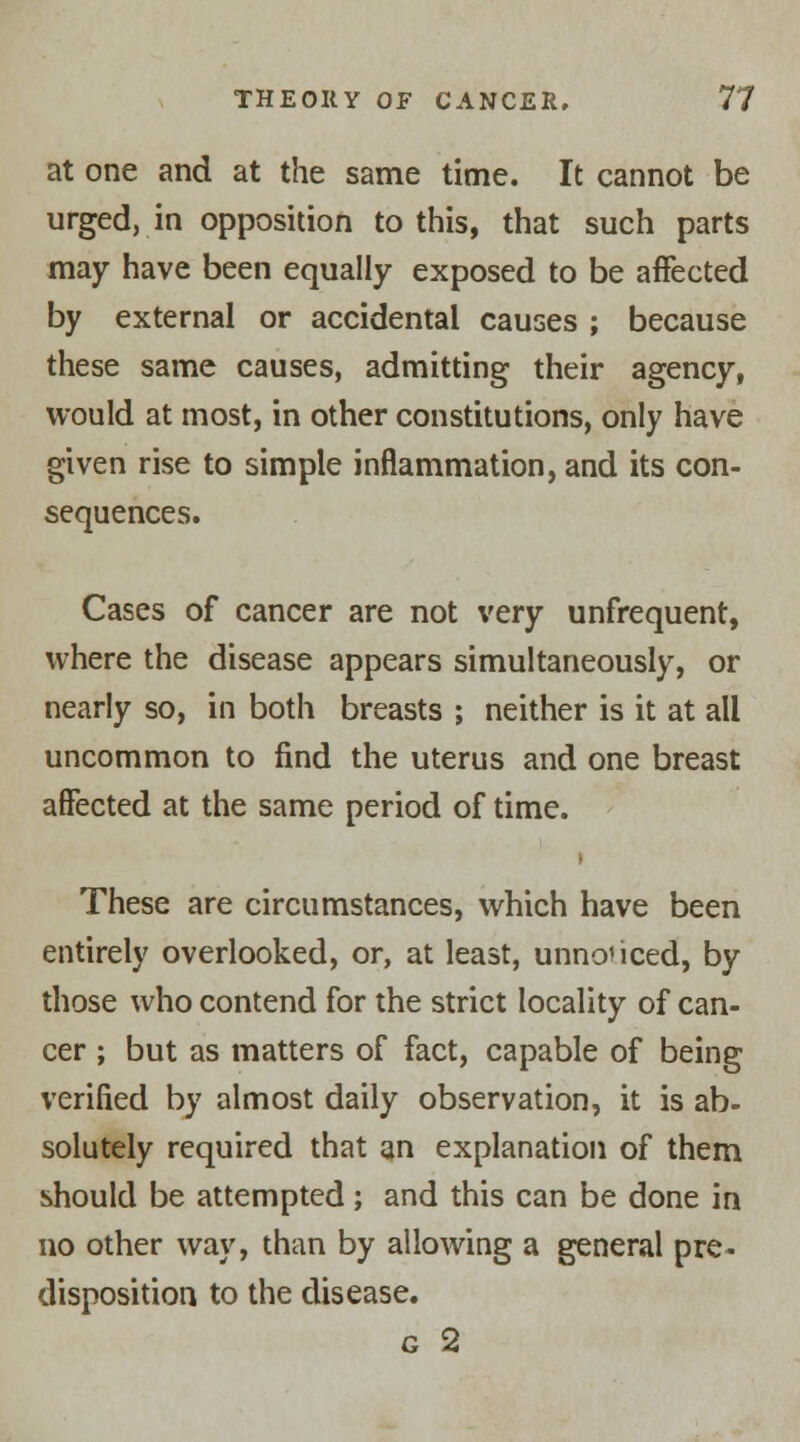 at one and at the same time. It cannot be urged, in opposition to this, that such parts may have been equally exposed to be affected by external or accidental causes ; because these same causes, admitting their agency, would at most, in other constitutions, only have given rise to simple inflammation, and its con- sequences. Cases of cancer are not very unfrequent, where the disease appears simultaneously, or nearly so, in both breasts ; neither is it at all uncommon to find the uterus and one breast affected at the same period of time. These are circumstances, which have been entirely overlooked, or, at least, unnoticed, by those who contend for the strict locality of can- cer ; but as matters of fact, capable of being verified by almost daily observation, it is ab- solutely required that an explanation of them should be attempted ; and this can be done in no other way, than by allowing a general pre- disposition to the disease. g 2