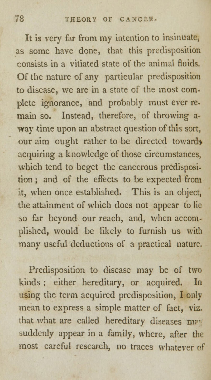 It is very far from my intention to insinuate, as some have done, that this predisposition consists in a vitiated state of the animal fluids. Of the nature of any particular predisposition to disease, we are in a state of the most com- plete ignorance, and probably must ever re- main so. Instead, therefore, of throwing a- way time upon an abstract question of this sort, our aim ought rather to be directed toward* acquiring a knowledge of those circumstances, which tend to beget the cancerous predisposi- tion ; and of the effects to be expected from it, when once established. This is an object, the attainment of which does not appear to lie so far beyond our reach, and, when accom- plished, would be likely to furnish us with many useful deductions of a practical nature. Predisposition to disease may be of two kinds; either hereditary, or acquired. In using the term acquired predisposition, I only mean to express a simple matter of fact, viz. that what are called hereditary diseases m?*- suddenly appear in a family, where, after the most careful research, no traces whatever of