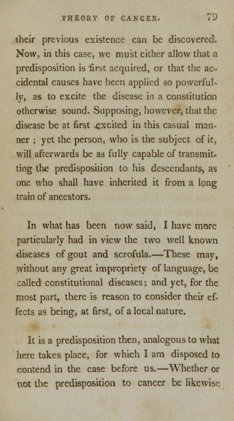 their previous existence can be discovered. Now, in this case, we must either allow that a predisposition is first acquired, or that the ac- cidental causes have been applied so powerful- ly, as to excite the disease in a constitution otherwise sound. Supposing, however, that the disease be at first .excited in this casual man- ner ; yet the person, who is the subject of it, will afterwards be as fully capable of transmit- ting the predisposition to his descendants, as one who shall have inherited it from a long train of ancestors. In what has been now said, I have more particularly had in view the two well known diseases of gout and scrofula.—These may, without any great impropriety of language, be called constitutional diseases; and yet, for the most part, there is reason to consider their ef- fects as being, at first, of a local nature. It is a predisposition then, analogous to what here takes place, for which I am disposed to contend in the case before us.—Whether or not the predisposition to cancer be likewise