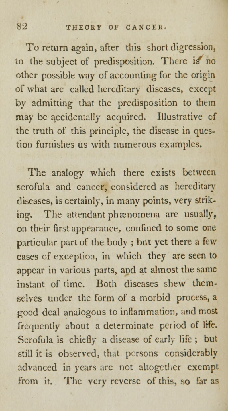 To return again, after this short digression, to the subject of predisposition. There is no other possible way of accounting for the origin of what are called hereditary diseases, except by admitting that the predisposition to them may be accidentally acquired. Illustrative of the truth of this principle, the disease in ques- tion furnishes us with numerous examples. The analogy which there exists between scrofula and cancer, considered as hereditary diseases, is certainly, in many points, very strik- ing. The attendant phenomena are usually, on their first appearance, confined to some one particular part of the body ; but yet there a few cases of exception, in which they are seen to appear in various parts, and at almost the same instant of time. Both diseases shew them- selves under the form of a morbid process, a good deal analogous to inflammation, and most frequently about a determinate period of life. Scrofula is chiefly a disease of early life ; but still it is observed, that persons considerably advanced in years are not altogether exempt from it. The very reverse of this, so far as