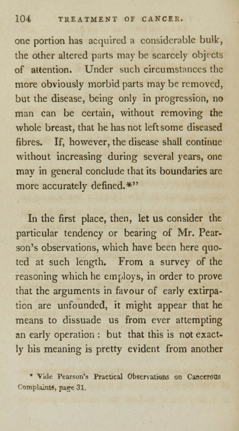 one portion has acquired a considerable bulk, the other altered parts may be scarcely objects of attention. Under such circumstances the more obviously morbid parts may be removed, but the disease, being only in progression, no man can be certain, without removing the whole breast, that he has not left some diseased fibres. If, however, the disease shall continue without increasing during several years, one may in general conclude that its boundaries are more accurately defined.* In the first place, then, let us consider the particular tendency or bearing of Mr. Pear- son's observations, which have been here quo- ted at such length. From a survey of the reasoning which he employs, in order to prove that the arguments in favour of early extirpa- tion are unfounded, it might appear that he means to dissuade us from ever attempting an early operation : but that this is not exact- ly his meaning is pretty evident from another * Vide Pearson's Practical Observations on Cancerous Complaint*, page 31.