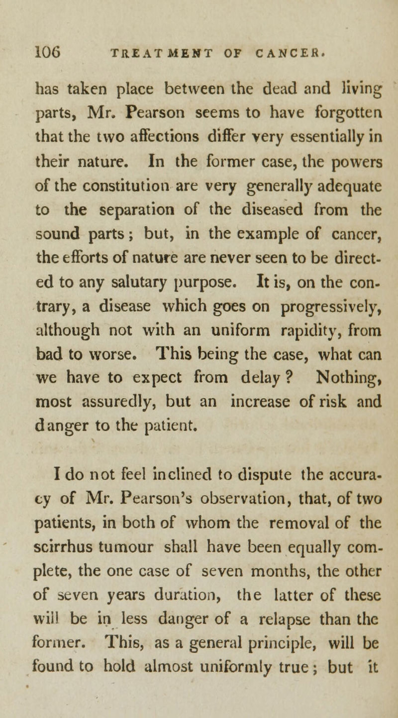 has taken place between the dead and living parts, Mr. Pearson seems to have forgotten that the two affections differ very essentially in their nature. In the former case, the powers of the constitution are very generally adequate to the separation of the diseased from the sound parts; but, in the example of cancer, the efforts of nature are never seen to be direct- ed to any salutary purpose. It is, on the con- trary, a disease which goes on progressively, although not with an uniform rapidity, from bad to worse. This being the case, what can we have to expect from delay ? Nothing, most assuredly, but an increase of risk and danger to the patient. I do not feel inclined to dispute the accura- cy of Mr. Pearson's observation, that, of two patients, in both of whom the removal of the scirrhus tumour shall have been equally com- plete, the one case of seven months, the other of seven years duration, the latter of these will be in less danger of a relapse than the former. This, as a general principle, will be found to hold almost uniformly true; but it