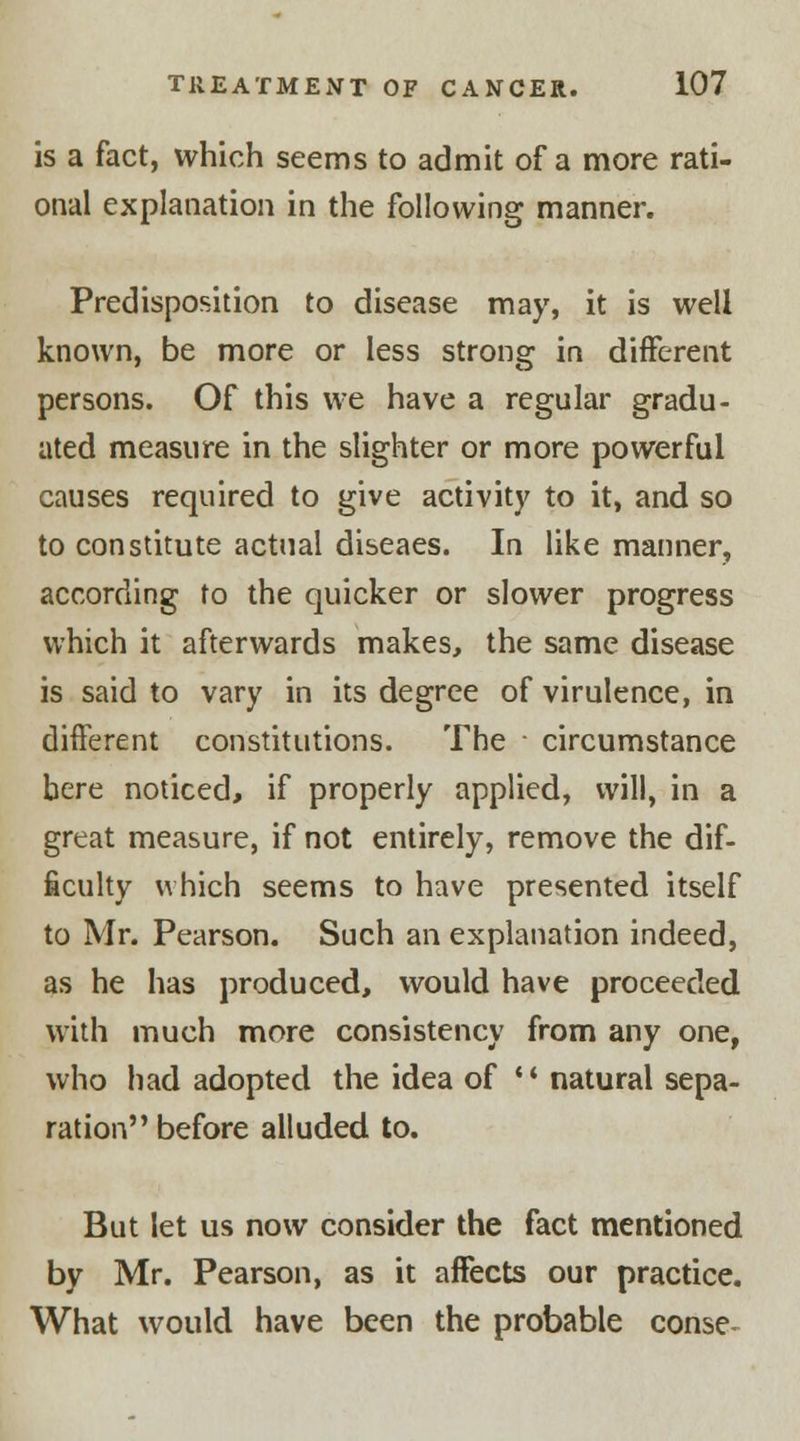 is a fact, which seems to admit of a more rati- onal explanation in the following manner. Predisposition to disease may, it is well known, be more or less strong in different persons. Of this we have a regular gradu- ated measure in the slighter or more powerful causes required to give activity to it, and so to constitute actual diseaes. In like manner, according to the quicker or slower progress which it afterwards makes, the same disease is said to vary in its degree of virulence, in different constitutions. The circumstance here noticed, if properly applied, will, in a great measure, if not entirely, remove the dif- ficulty which seems to have presented itself to Mr. Pearson. Such an explanation indeed, as he has produced, would have proceeded with much more consistency from any one, who had adopted the idea of ** natural sepa- ration before alluded to. But let us now consider the fact mentioned by Mr. Pearson, as it affects our practice. What would have been the probable conse-