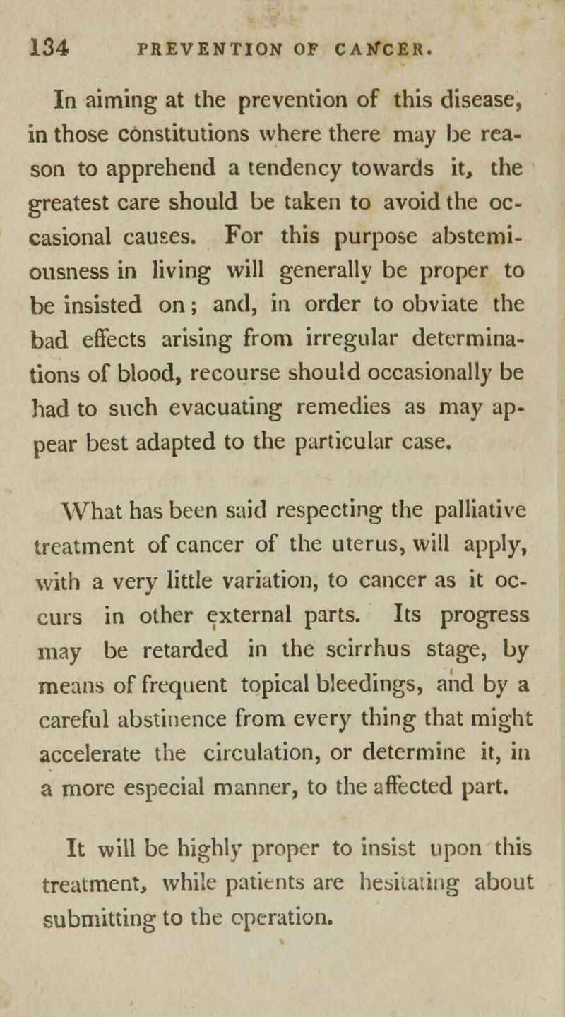 In aiming at the prevention of this disease, in those constitutions where there may be rea- son to apprehend a tendency towards it, the greatest care should be taken to avoid the oc- casional causes. For this purpose abstemi- ousness in living will generally be proper to be insisted on; and, in order to obviate the bad effects arising from irregular determina- tions of blood, recourse should occasionally be had to such evacuating remedies as may ap- pear best adapted to the particular case. What has been said respecting the palliative treatment of cancer of the uterus, will apply, with a very little variation, to cancer as it oc- curs in other external parts. Its progress may be retarded in the scirrhus stage, by means of frequent topical bleedings, and by a careful abstinence from every thing that might accelerate the circulation, or determine it, in a more especial manner, to the affected part. It will be highly proper to insist upon this treatment, while patients are hesitating about submitting to the operation.