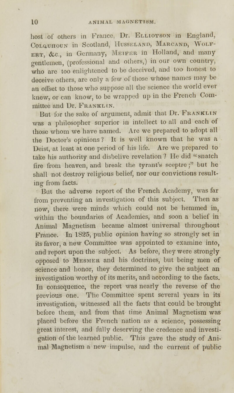 host of others in France, Dr. Elliotson in England, Colquhoun in Scotland, Husseland, Marcand, Wolf- ert, &c., in Germany, Meifer in Holland, and many gentlemen, (professional and others,) in our own country, who are too enlightened to be deceived, and too honest to deceive others, are only a few of those whose names may be an offset to those who suppose all the science the world ever knew, or can know, to be wrapped up in the French Com- mittee and Dr. Franklin. But for the sake of argument, admit that Dr. Franklin was a philosopher superior in intellect to all and each of those whom we have named. Are we prepared to adopt all the Doctor's opinions? It is well known that he was a Deist, at least at one period of his life. Are we prepared to take his authority and disbelive revelation? He did snatch fire from heaven, and break the tyrant's sceptre; but he shall not destroy religious belief, nor our convictions result- ing from facts. But the adverse report of the French Academy, was far from preventing an investigation of this subject. Then as now, there were minds which could not be hemmed in, within the boundaries of Academies, and soon a belief in Animal Magnetism became almost universal throughout France. In 1825, public opinion having so strongly set in its favor, a new Committee was appointed to examine into, and report upon the subject. As before, they were strongly opposed to Mesmer and his doctrines, but being men of science and honor, they determined to give the subject an investigation worthy of its merits, and according to the facts. In consequence, the report was nearly the reverse of the previous one. The Committee spent several years in its investigation, witnessed all the facts that could be brought before them, and from that time Animal Magnetism was placed before the French nation as a science, possessing great interest, and fully deserving the credence and investi- gation of the learned public. This gave the study of Ani- mal Magnetism a new impulse, and the current of public