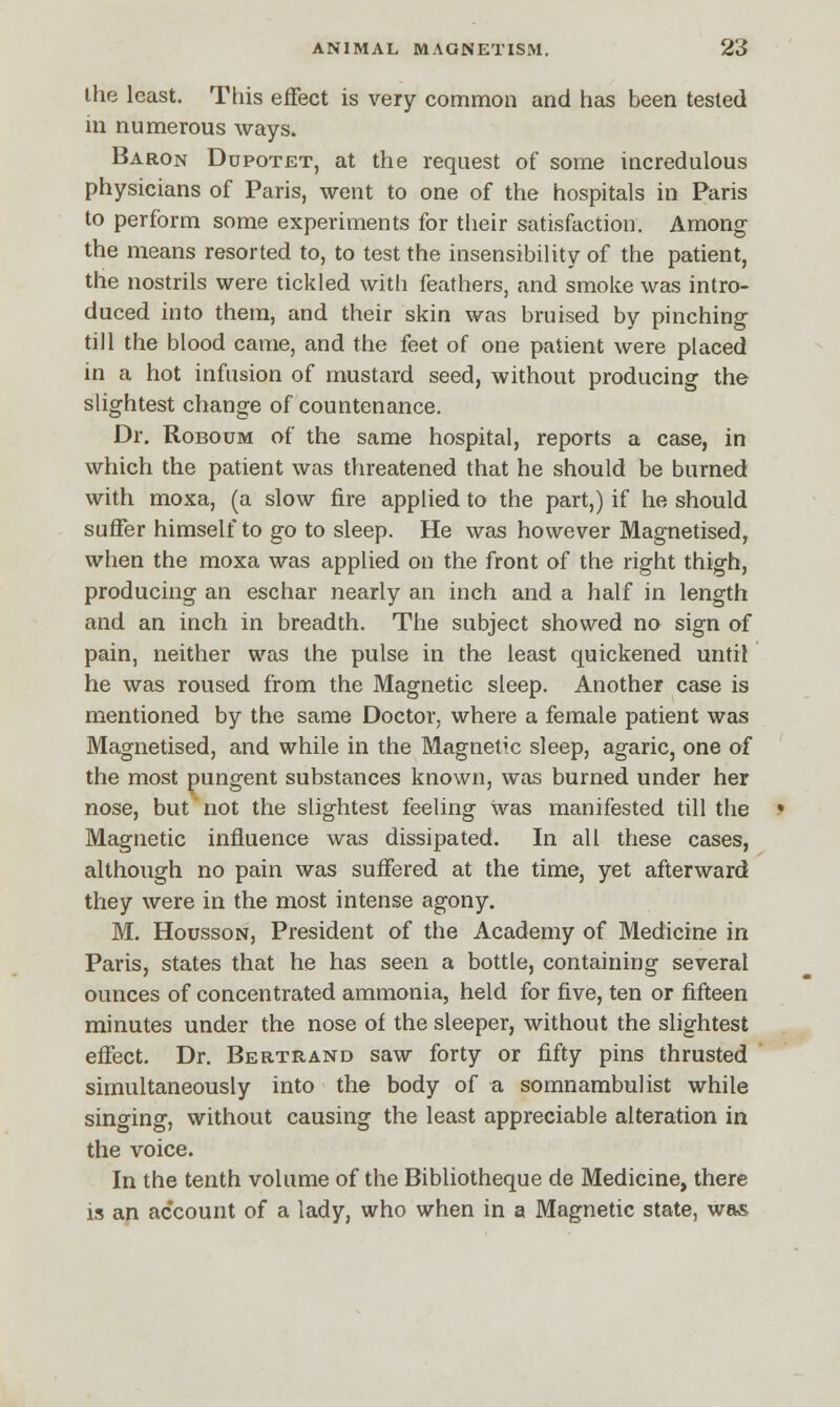 the least. This effect is very common and has been tested in numerous ways. Baron Dupotet, at the request of some incredulous physicians of Paris, went to one of the hospitals in Paris to perform some experiments for their satisfaction. Among the means resorted to, to test the insensibility of the patient, the nostrils were tickled with feathers, and smoke was intro- duced into them, and their skin was bruised by pinching till the blood came, and the feet of one patient were placed in a hot infusion of mustard seed, without producing the slightest change of countenance. Dr. Roboum of the same hospital, reports a case, in which the patient was threatened that he should be burned with moxa, (a slow fire applied to the part,) if he should suffer himself to go to sleep. He was however Magnetised, when the moxa was applied on the front of the right thigh, producing an eschar nearly an inch and a half in length and an inch in breadth. The subject showed no sign of pain, neither was the pulse in the least quickened until he was roused from the Magnetic sleep. Another case is mentioned by the same Doctor, where a female patient was Magnetised, and while in the Magnetic sleep, agaric, one of the most pungent substances known, was burned under her nose, but not the slightest feeling was manifested till the Magnetic influence was dissipated. In all these cases, although no pain was suffered at the time, yet afterward they were in the most intense agony. M. Housson, President of the Academy of Medicine in Paris, states that he has seen a bottle, containing several ounces of concentrated ammonia, held for five, ten or fifteen minutes under the nose of the sleeper, without the slightest effect. Dr. Bertrand saw forty or fifty pins thrusted simultaneously into the body of a somnambulist while singing, without causing the least appreciable alteration in the voice. In the tenth volume of the Bibliotheque de Medicine, there is an account of a lady, who when in a Magnetic state, was