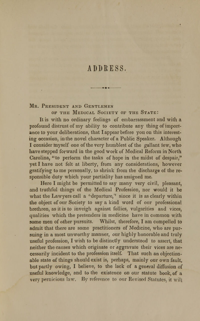 ADDRESS. Mr. President and Gentlemen of the Medical Society op the State: It is with no ordinary feelings of embarrassment and with a profound distrust of my ability to contribute any thing of import- ance to your deliberations, that I appear before you on this interest- ing occasion, in the novel character of a Public Speaker. Although I consider myself one of the very humblest of the gallant few, who have stepped forward in the good work of Medical Reform in North Carolina, to perform the tasks of hope in the midst of despair, yet I have not felt at liberty, from any considerations, however gratifying to me personally, to shrink from the discharge of the re- sponsible duty which your partiality has assigned me. Here I might be permitted to say many very civil, pleasant, and truthful things of the Medical Profession, nor would it be what the Lawyers call a '-departure,'' since it is as clearly within the object of our Society to say a kind word of our professional- brethren, as it is to inveigh against follies, vulgarities and vices, qualities which the pretenders in medicine have in common with some men of other pursuits. Whilst, therefore, I am compelled to admit that there are some practitioners of Medicine, who are pur- suing in a most unworthy manner, our highly honorable and truly useful profession, I wish to be distinctly understood to assert, that neither the causes which originate or aggravate their vices are ne- cessarily incident to the profession itself. That such an objection- able state of things should exist is, perhaps, mainly our own fault, but partly owing, I believe, to the lack of a general diffusion of useful knowledge, and to the existence on our statute book, of a very pernicious law. By reference to our Revised .Statutes, it will