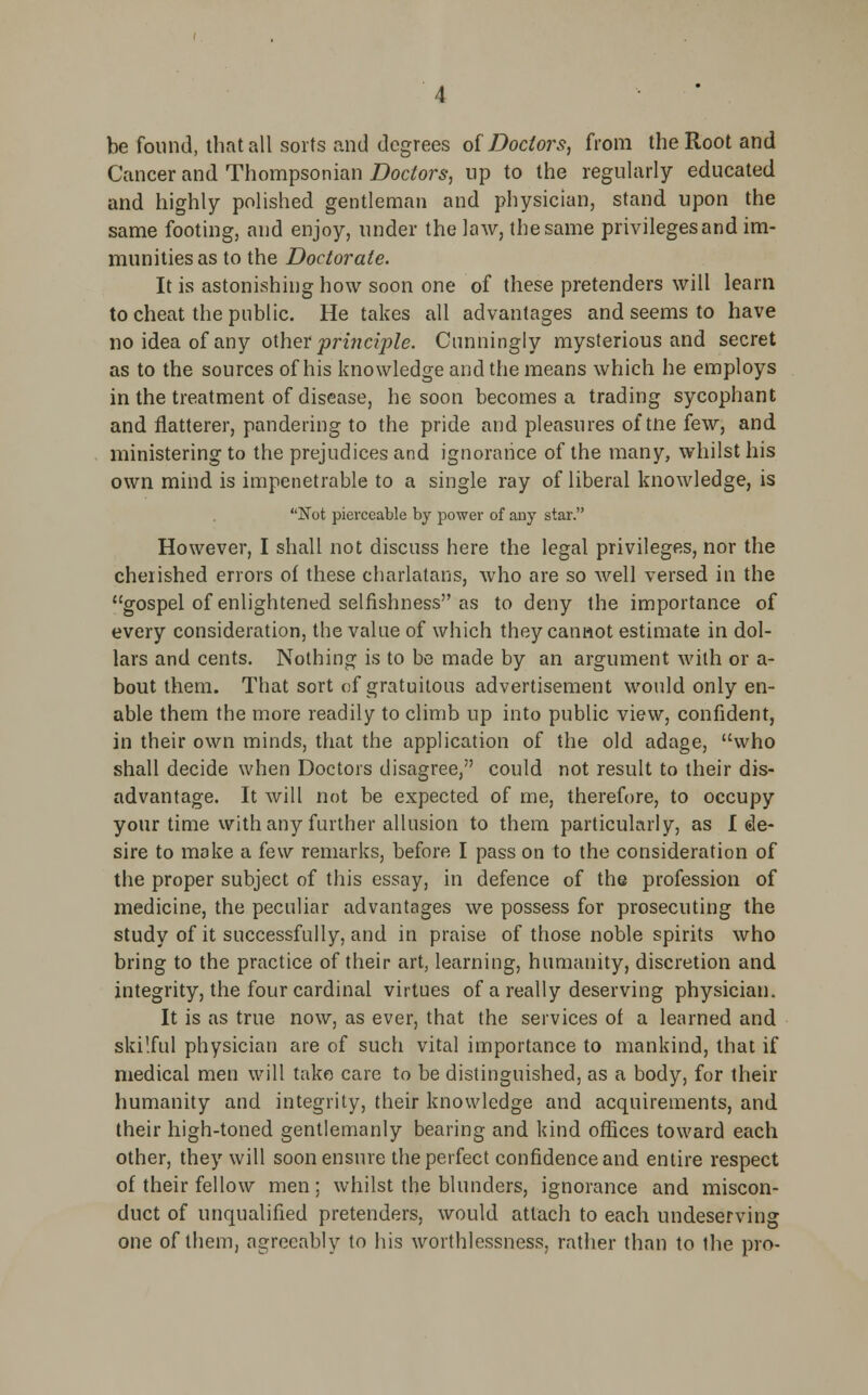 be found, that all sorts and degrees of Doctors, from the Root and Cancer and Thompsonian Doctors, up to the regularly educated and highly polished gentleman and physician, stand upon the same footing, and enjoy, under the law, the same privilegesand im- munities as to the Doctorate. It is astonishing how soon one of these pretenders will learn to cheat the public. He takes all advantages and seems to have no idea of any other principle. Cunningly mysterious and secret as to the sources of his knowledge and the means which he employs in the treatment of disease, he soon becomes a trading sycophant and flatterer, pandering to the pride and pleasures of tne few, and ministering to the prejudices and ignorance of the many, whilst his own mind is impenetrable to a single ray of liberal knowledge, is Not pierceable by power of any star. However, I shall not discuss here the legal privileges, nor the cherished errors of these charlatans, who are so well versed in the gospel of enlightened selfishness as to deny the importance of every consideration, the value of which they cannot estimate in dol- lars and cents. Nothing is to be made by an argument with or a- bout them. That sort of gratuitous advertisement would only en- able them the more readily to climb up into public view, confident, in their own minds, that the application of the old adage, who shall decide when Doctors disagree, could not result to their dis- advantage. It will not be expected of me, therefore, to occupy your time with any further allusion to them particularly, as I de- sire to make a few remarks, before I pass on to the consideration of the proper subject of this essay, in defence of the profession of medicine, the peculiar advantages we possess for prosecuting the study of it successfully, and in praise of those noble spirits who bring to the practice of their art, learning, humanity, discretion and integrity, the four cardinal virtues of a really deserving physician. It is as true now, as ever, that the services of a learned and skilful physician are of such vital importance to mankind, that if medical men will take care to be distinguished, as a body, for their humanity and integrity, their knowledge and acquirements, and their high-toned gentlemanly bearing and kind offices toward each other, they will soon ensure the perfect confidence and entire respect of their fellow men; whilst the blunders, ignorance and miscon- duct of unqualified pretenders, would attach to each undeserving one of them, agreeably to his worthlessness, rather than to the pro-