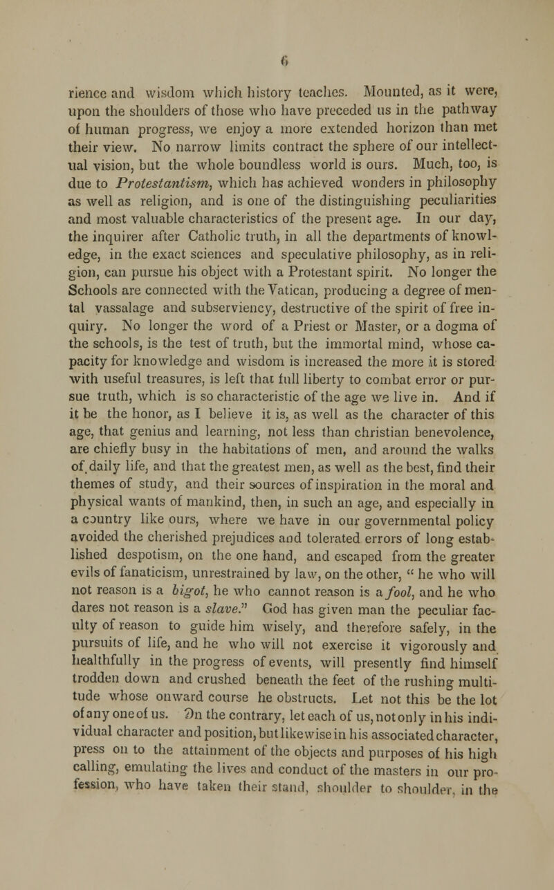 rience and wisdom which history teaches. Mounted, as it were, upon the shoulders of those who have preceded us in the pathway of human progress, we enjoy a more extended horizon than met their view. No narrow limits contract the sphere of our intellect- ual vision, but the whole boundless world is ours. Much, too, is due to Protestantism, which has achieved wonders in philosophy as well as religion, and is one of the distinguishing peculiarities and most valuable characteristics of the present age. In our day, the inquirer after Catholic truth, in all the departments of knowl- edge, in the exact sciences and speculative philosophy, as in reli- gion, can pursue his object with a Protestant spirit. No longer the Schools are connected with the Vatican, producing a degree of men- tal vassalage and subserviency, destructive of the spirit of free in- quiry. No longer the word of a Priest or Master, or a dogma of the schools, is the test of truth, but the immortal mind, whose ca- pacity for knowledge and wisdom is increased the more it is stored with useful treasures, is left thai full liberty to combat error or pur- sue truth, which is so characteristic of the age we live in. And if it be the honor, as I believe it is, as well as the character of this age, that genius and learning, not less than christian benevolence, are chiefly busy in the habitations of men, and around the walks of daily life, and that the greatest men, as well as the best, find their themes of study, and their sources of inspiration in the moral and physical wants of mankind, then, in such an age, and especially in a country like ours, where we have in our governmental policy avoided the cherished prejudices and tolerated errors of long estab- lished despotism, on the one hand, and escaped from the greater evils of fanaticism, unrestrained by law, on the other,  he who will not reason is a bigot, he who cannot reason is a fool, and he who dares not reason is a slave. God has given man the peculiar fac- ulty of reason to guide him wisely, and therefore safely, in the pursuits of life, and he who will not exercise it vigorously and healthfully in the progress of events, will presently find himself trodden down and crushed beneath the feet of the rushing multi- tude whose onward course he obstructs. Let not this be the lot of any one of us. £>n the contrary, let each of us, not only in his indi- vidual character and position, but likewise in his associated character, press on to the attainment of the objects and purposes of his high calling, emulating the lives and conduct of the masters in our pro- fession, who have taken their stand, shoulder to shoulder, in the