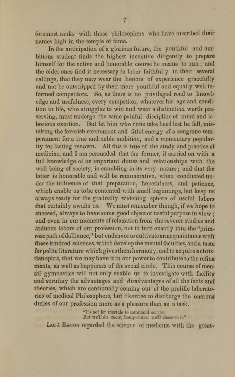 foremost ranks with those philosophers who have inscribed their names high in the temple ot fame. In the anticipation of a glorious future, the youthful and am- bitious student finds the highest incentive diligently to prepare himself for the active and honorable course he means to run ; and the older ones find it necessary to labor faithfully in their several callings, that they may wear the honors of experience gracefully and not be outstripped by their more youthful and equally well in- formed competitors. So, as there is no privileged road to knowl- edge and usefulness, every competitor, whatever his age and condi- tion in life, who struggles to win and wear a distinction worth pre- serving, must undergo the same painful discipline of mind and la- borious exertion. But let him who runs take heed lest he fall, mis- taking the feverish excitement and fitful energy of a sanguine tem- perament for a true and noble ambition, and a momentary popular- ity for lasting renown. All this is true of the study and practice of medicine, and I am persuaded that the former, if carried on with a full knowledge of its important duties and relationships with the well being of society, is ennobling in its very nature; and that the latter is honorable and will be remunerative, when conducted un- der the influence of that preparation, hopefulness, and patience, which enable us to be contented with small beginnings, but keep us always ready for the gradually widening sphere of useful labors that certainly awaits us. We must remember though, if we hope to succeed, always to have some good object or useful purpose in view; and even in our moments of relaxation from the severer studies and arduous labors of our profession, not to turn exactly into the prim- rose path of dalliance,' but endeavor to cultivate an acquaintance with these kindred sciences, which develop the mental faculties, and a taste for polite literature which gives them harmony, and to acquire a chris- tian spirit, that we may have it in our power to contribute to the refine ments, as well as happiness of the social circle. This course of men- tal gymnastics will not only enable us to investigate wtth facility and scrutiny the advantages and disadvantages of all the facts and theories, which are continually coming out of the prolific laborato- ries of medical Philosophers, but likewise to discharge the onerous duties of our profession more as a pleasure than as a task. •'Tis not for mortals to command success But we'll do more, Sernpronius, we'll deiHTfe it  Lord Bacon regarded the science of medicine with the great-