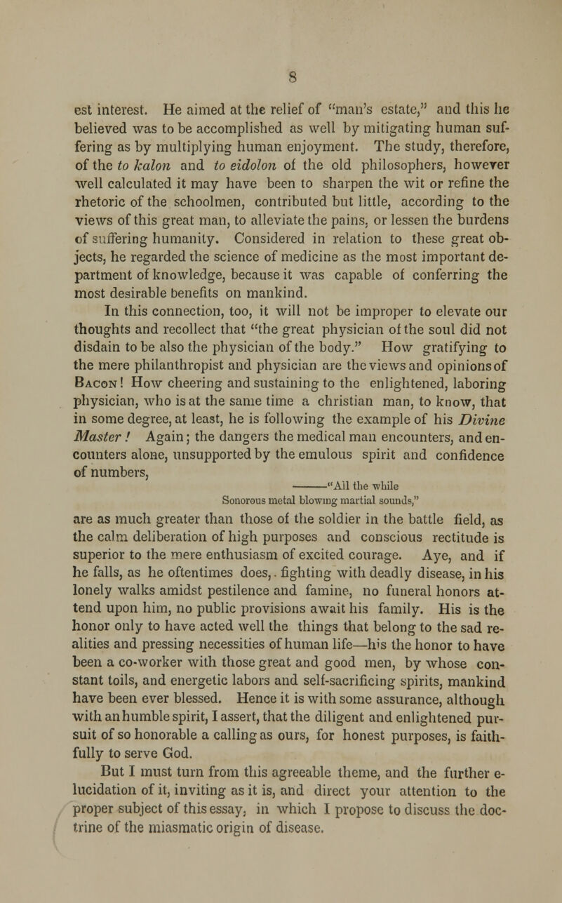 est interest. He aimed at the relief of man's estate, and this he believed was to be accomplished as well by mitigating human suf- fering as by multiplying human enjoyment. The study, therefore, of the to kalon and to eidolon of the old philosophers, however well calculated it may have been to sharpen the wit or refine the rhetoric of the schoolmen, contributed but little, according to the views of this great man, to alleviate the pains, or lessen the burdens of suffering humanity. Considered in relation to these great ob- jects, he regarded the science of medicine as the most important de- partment of knowledge, because it was capable of conferring the most desirable benefits on mankind. In this connection, too, it will not be improper to elevate our thoughts and recollect that the great physician of the soul did not disdain to be also the physician of the body. How gratifying to the mere philanthropist and physician are the views and opinions of Bacon! How cheering and sustaining to the enlightened, laboring physician, who is at the same time a christian man, to know, that in some degree, at least, he is following the example of his Divine Master ! Again; the dangers the medical man encounters, and en- counters alone, unsupported by the emulous spirit and confidence of numbers, All the while Sonorous metal blowing martial sounds, are as much greater than those of the soldier in the battle field, as the calm deliberation of high purposes and conscious rectitude is superior to the mere enthusiasm of excited courage. Aye, and if he falls, as he oftentimes does,. fighting with deadly disease, in his lonely walks amidst pestilence and famine, no funeral honors at- tend upon him, no public provisions await his family. His is the honor only to have acted well the things that belong to the sad re- alities and pressing necessities of human life—his the honor to have been a co-worker with those great and good men, by whose con- stant toils, and energetic labors and self-sacrificing spirits, mankind have been ever blessed. Hence it is with some assurance, although with an humble spirit, I assert, that the diligent and enlightened pur- suit of so honorable a calling as ours, for honest purposes, is faith- fully to serve God. But I must turn from this agreeable theme, and the further e- lucidation of it, inviting as it is, and direct your attention to the proper subject of this essay, in which I propose to discuss the doc- trine of the miasmatic origin of disease.