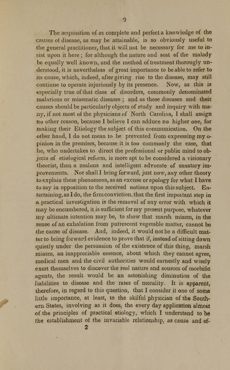 The acquisition of as complete and perfect a knowledge of the causes ol diseaae, as may be attainable, is so obviously useful to the general practitioner, that it will not be necessary for me to in- sist upon it here ; for although the nature and seat of the malady be equally well known, and the method of treatment thorougly un- derstood, it is nevertheless of great importance to be able to refer to its cause, which, indeed, after giving rise to the disease, may still continue to operate injuriously by its presence. Now, as this is especially true of that class of disorders, commonly denominated malarious or miasmatic diseases ; and as these diseases and their causes should be particularly objects of study and inquiry with ma- ny, if not most of the physicians of North Carolina, I shall assign no other reason, because I believe I can adduce no higher one, for making their Etiology the subject of this communication. On the other hand, I do not mean to be prevented from expressing my o- pinion in the premises, because it is too commonly the case, that he, who undertakes to direct the professional or public mind to ob- jects of etiological reform, is more apt to be considered a visionary theorist, than a zealous and intelligent advocate of sanatary im- provements. Nor shall I bring forward, just now, any other theory to explain these phenomena, as an excuse or apology for what I have to say in opposition to the received notions upon this subject. En- tertaining, as I do, the firm conviction, that the first important step in a practical investigation is the removal of any error with which it may be encumbered, it is sufficient for my present purpose, whatever my ultimate intention may be, to show that marsh miasm, in the sense of an exhalation from putrescent vegetable matter, cannot be the cause of disease. And, indeed, it would not be a difficult mat- ter to bring forward evidence to prove that if, instead of sitting down quietly under the persuasion of the existence of this thing, marsh miasm, an inappreciable essence, about which they cannot agree, medical men and the civil authorities would earnestly and wisely exert themselves to discover the real nature and sources of morbific agents, the result would be an astonishing diminution of the liabilities to disease and the rates of morality. It is apparent, therefore, in regard to this question, that I consider it one of some little importance, at least, to the skilful physician of the South- ern States, involving as it does, the every day application almost of the principles of practical etiology, which I understand to be* the establishment of the invariable relationship, as cause and ef-