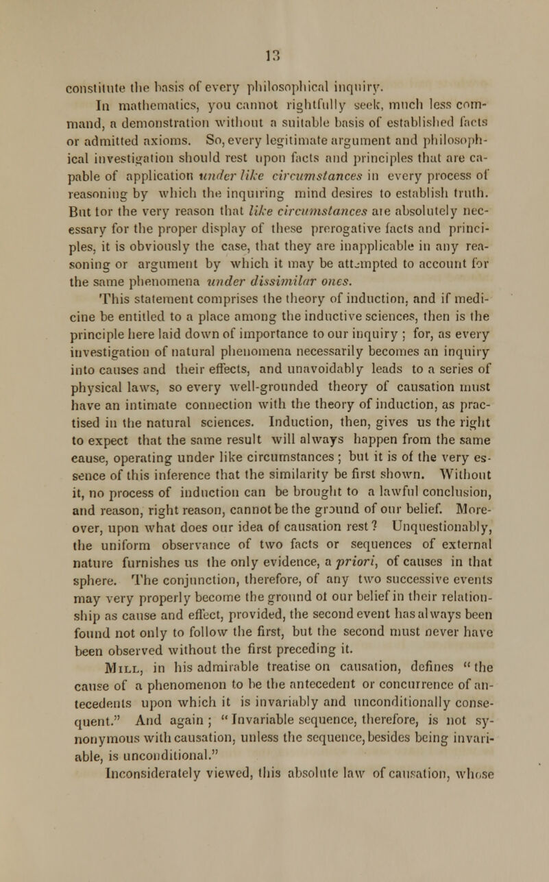 constitute the basis of every philosophical inquiry. In mathematics, you cannot rightfully seek, much less com- mand, a demonstration without a suitable basis of established facts or admitted axioms. So, every legitimate argument and philosoph- ical investigation should rest upon facts and principles that are ca- pable of application under like circumstances in every process of reasoning by which the inquiring mind desires to establish truth. But tor the very reason that like circumstances aie absolutely nec- essary for the proper display of these prerogative facts and princi- ples, it is obviously the case, that they are inapplicable in any rea- soning or argument by which it may be attempted to account for the same phenomena under dissimilar ones. This statement comprises the theory of induction, and if medi- cine be entitled to a place among the inductive sciences, then is the principle here laid down of importance to our inquiry ; for, as every investigation of natural phenomena necessarily becomes an inquiry into causes and their effects, and unavoidably leads to a series of physical laws, so every well-grounded theory of causation must have an intimate connection with the theory of induction, as prac- tised in the natural sciences. Induction, then, gives us the right to expect that the same result will always happen from the same eause, operating under like circumstances ; but it is of the very es- sence of this inference that the similarity be first shown. Without it, no process of induction can be brought to a lawful conclusion, and reason, right reason, cannot be the ground of our belief. More- over, upon what does our idea of causation rest? Unquestionably, the uniform observance of two facts or sequences of external nature furnishes us the only evidence, a priori, of causes in that sphere. The conjunction, therefore, of any two successive events may very properly become the ground ot our belief in their relation- ship as cause and effect, provided, the second event has always been found not only to follow the first, but the second must never have been observed without the first preceding it. Mill, in his admirable treatise on causation, defines the cause of a phenomenon to be the antecedent or concurrence of an- tecedents upon which it is invariably and unconditionally conse- quent. And again ;  Invariable sequence, therefore, is not sy- nonymous with causation, unless the sequence, besides being invari- able, is unconditional. Inconsiderately viewed, this absolute law of causation, wln.se