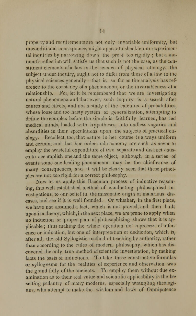 property and requirements are not only invariable uniformity, but unconditional consequence, might appear to shackle our experimen- tal inquiries by narrowing down the pro;/f too rigidly ; but a mo- ment's reflection will satisfy us that such is not the case, as the con- stituent elements of a law in the science of physical etiology, the subject under inquiry, ought not to differ from those of a law in the physical sciences generally—that is, so far as the analysis has ref- erence to the constancy of a phenomenon, or the in variableness of a relationship. For, let it be remembered that we are investigating natural phenomena and that every such inquiry is a search after causes and effects, and not a study of the calculus of probabilities, whose loose and too hasty system of generalization, attempting to define the complex before the simple is faithfully learned, has led medical minds, loaded with hypotheses, into endless vagaries and absurdities in their speculations upon the subjects of practical eti- ology. Recollect, too, that nature in her course is always uniform and certain, and that her order and economy are such as never to employ the wasteful expenditure of two separate and distinct caus- es to accomplish one and die same object, although in a series of events some one leading phenomenon may be the chief cause of many consequences, and it will be clearly seen that these princi- ples are not too rigid for a correct philosophy. Now let us apply this Baconian process of inductive reason- ing, this well established method of conducting philosophical in- vestigations, to our belief in the miasmatic origin of malarious dis- eases, and see if it is well founded. Or whether, in the first place, we have not assumed a fact, which is not proved, and then built upon it a theory, which, in the next place, we are prone to apply when no induction or proper plan of philosophizing shows that it is ap- plicable ; thus making the whole operation not a process of infer- ence or induction, but one of interpretation or deduction, which is, after all, the old Syllogistic method of teaching by authority, rather than according to the rules of modern philosophy, which has dis- covered the only true method of scientific investigation, by making facts the basis of inductions. To take these constructive formulas or syllogysms for the realities of experience and observation was the grand folly of the ancients. To employ them without due ex- amination as to their real value and scientific applicability is the be- setting pedantry of many moderns, especially wrangling theologi- ans, who attempt to make the wisdom and laws of Omnipotence