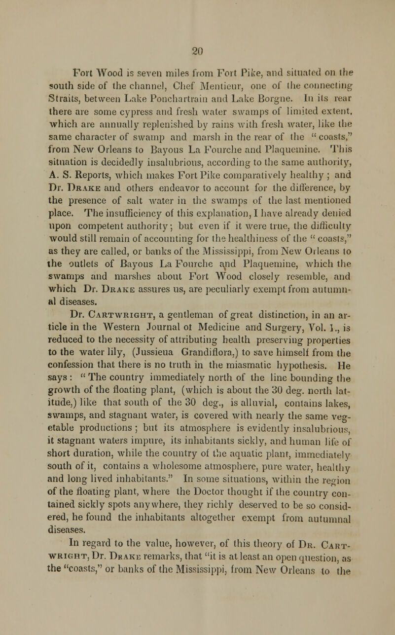 Fort Wood is seven miles from Fort Pike, and situated on the south side of the channel, Chef Mentieur, one of (he connecting Straits, between Lake Ponchartrain and Lake Borgne. In its rear there are some cypress and fresh water swamps of limited extent, which are annually replenished by rains with fresh water, like the same character of swamp and marsh in the rear of the  coasts, from New Orleans to Bayous La Fourche and Plaquemine. This situation is decidedly insalubrious, according to the same authority, A. S. Reports, which makes Fort Pike comparatively healthy ; and Dr. Drake and others endeavor to account for the difference, by the presence of salt water in the swamps of the last mentioned place. The insufficiency of this explanation, I have already denied upon competent authority, but even if it were true, the difficulty would still remain of accounting for the healthiness of the  coasts, as they are called, or banks of the Mississippi, from New Orleans to the outlets of Bayous La Fourche and Plaquemine, which the swamps and marshes about Fort Wood closely resemble, and which Dr. Drake assures us, are peculiarly exempt from autumn- al diseases. Dr. Cartwright, a gentleman of great distinction, in an ar- ticle in the Western Journal ot Medicine and Surgery, Vol. 1., is reduced to the necessity of attributing health preserving properties to the water lily, (Jussieua Grandiflora.) to save himself from the confession that there is no truth in the miasmatic hypothesis. He says :  The country immediately north of the line bounding the growth of the floating plant, (which is about the 30 deg. north lat- itude,) like that south of the 30 deg., is alluvial, contains lakes, swamps, and stagnant water, is covered with nearly the same veg- etable productions ; but its atmosphere is evidently insalubrious, it stagnant waters impure, its inhabitants sickly, and human life of short duration, while the country of the aquatic plant, immediately south of it, contains a wholesome atmosphere, pure water, healthy and long lived inhabitants. In some situations, within the region of the floating plant, where the Doctor thought if the country con- tained sickly spots anywhere, they richly deserved to be so consid- ered, he found the inhabitants altogether exempt from autumnal diseases. In regard to the value, however, of this theory of Dr. Cart- wright, Dr. Drake remarks, that it is at least an open question, as the coasts, or banks of the Mississippi, from New Orleans to the