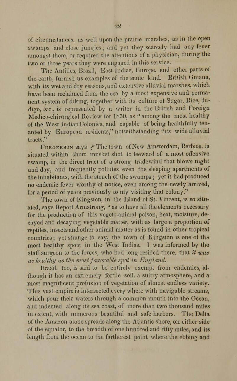 of circumstances, as well upon the prairie marshes, as in the open swamps and close jungles; and yet they scarcely had any fever amongst them, or required the attentions of a physician, during the two or three years they were engaged in this service. The Antilles, Brazil, East Indias, Europe, and other parts of the earth, furnish us examples of the same kind. British Guiana, with its wet and dry seasons, and extensive alluvial marshes, which have been reclaimed from the sea by a most expensive and perma- nent system of diking, together with its culture of Sugar, Rice, In- digo, &c, is represented by a writer in the British and Foreign Medico-chirurgical Review for 1850, as among the most healthy of the West Indian Colonies, and capable of being healthfully ten- anted by European residents, notwithstanding its wide alluvial tiacts. Furgerson says : The town of New Amsterdam, Berbice, is situated within short musket shot to leeward of a most offensive swamp, in the direct tract of a strong tradevvind that blows night and day, and frequently pollutes even the sleeping apartments of the inhabitants, with the stench of the swamps ; yet it had produced no endemic fever worthy of notice, even among the newly arrived, for a period of years previously to my visiting that colony. The town of Kingston, in the Island of St. Vincent, is so situ^ ated, says Report Armstrong,  as to have all the elements necessary for the production of this vegeto-animal poison, heat, moisture, de- cayed and decaying vegetable matter, with as large a proportion of reptiles, insects and other animal matter as is found in other tropical countries; yet strange to say, the town of Kingston is one ot Ihi most healthy spots in the West Indias. I was informed by the staff surgeon to the forces, who had long resided there, that it was as health]/ as the most favorable spot in England. Brazil, too, is said to be entirely exempt from endemics, al- though it has an extremely fertile soil, a sultry atmosphere, and a most magnificent profusion of vegetation of almost endless variety. This vast empire is intersected every where with navigable streams, which pour their waters through a common mouth into the Ocean, and indented along its sea coast, of more than two thousand miles in extent, with numerous beautiful and safe harbors. The Delta of the Amazon alone spreads along the Atlantic shore, on either side of the equator, to the breadth of one hundred and fifty miles, and its length from the ocean to the fartherest point where the ebbing and