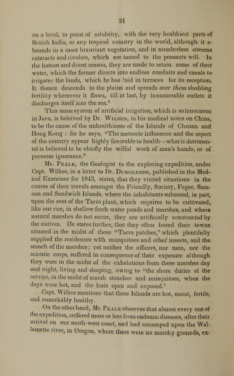 84 on a level, in point of salubrity, with the very healthiest parts of British India, or any tropical country in the world, although it a- bounds in a most luxuriant vegetation, and in numberless streams cataracts and rivulets, which are tamed to the peasants will. In the hottest and driest season, they are made to retain some of their water, which the farmer directs into endless conduits and canals to irrigate i the lands, which he has laid in terraces for its reception. It thence descends to the plains and spreads over them shedding fertility whereever it flows, till at last, by innumerable outlets it discharges itself into the sea. This same system of artificial irrigation, which is soinnocuous in Java, is beleived by Dr. Wilson, in his medical notes on China, to be the cause of the unhealthiness of the Islands of Chnsan and Hong Kong : for he says, The meteoric influences and the aspect of the country appear highly favorable to health—what is detrimen- tal is believed to be chiefly the wilful work of man's hands, or of perverse ignorance. Mr* Peale, the Geologist to the exploring expedition, under Capt. Wilkes, in a letter to Dr. Dunoleson, published in the Med- ical Examiner for 1843, states, that they visited situations in the course of their travels amongst the Friendly, Society, Fegee, Sam- oan and Sandwich Islands, where the inhabitants subsisted, in part, upon the root of the Tarro plant, which requires to be cultivated, like our rice, in shallow fresh water ponds and marshes, and where natural marshes do not occur, they are artificially constructed by the natives. He states further, that they often found their towns situated in the midst of these Tarro patches, which plentifnlly supplied the residences with musquitoes and other inseets, and the stench of the marshes; yet neither the officers, nor men, nor the scientic corps, suffered in consequence of their exposure although they were in the midst of the exhalations from these marshes day and night, living and sleeping, owing to the shore duties ot the service, in the midst of marsh stenches and musquitoes, when the days were hot, and the huts open and exposed. Capt. Wilkes mentions that these Islands are hot, moist, fertile, and remarkably healthy. On the other hand, Mr. Peale observes that almost every one of the expedition, suffered more or less from endemic diseases, after their arrival on our north-west coast, and had encamped upon the Wal- lamette river, in Oregon, where there were no marshy grounds, ex-