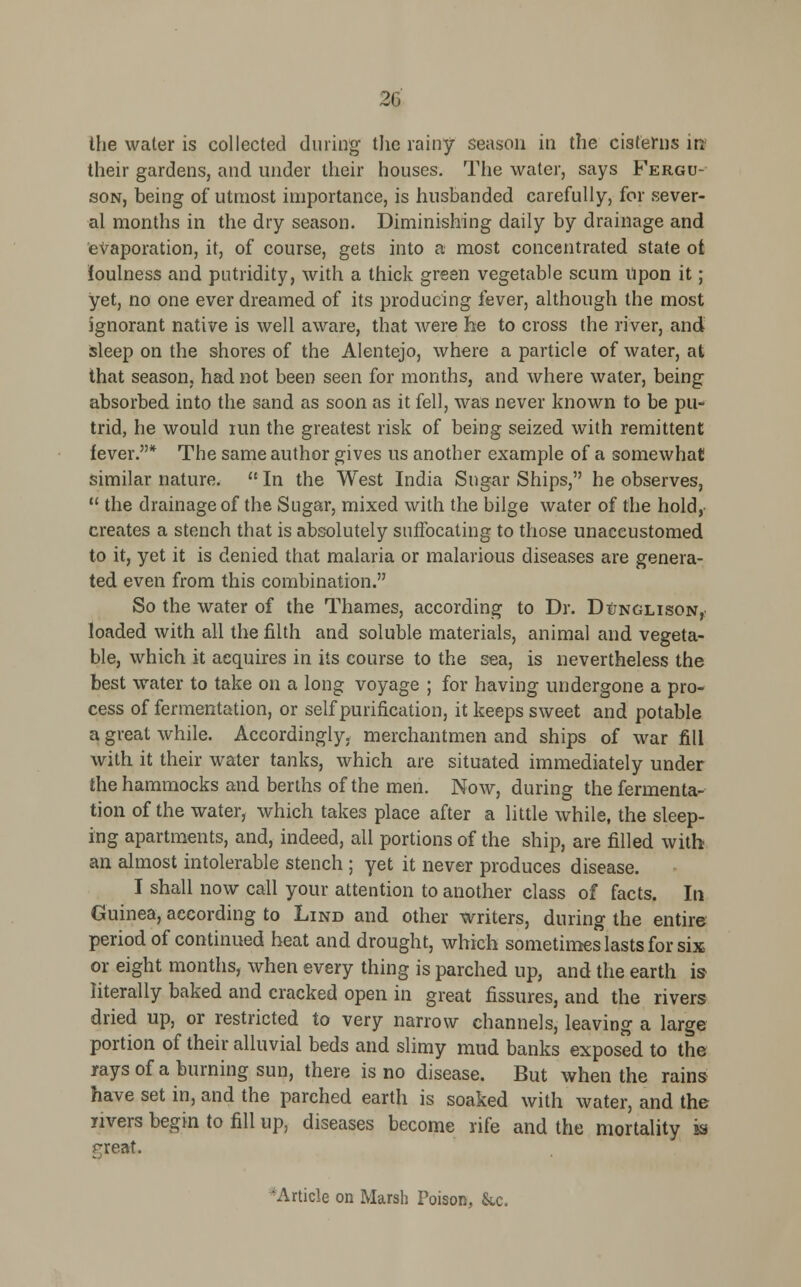 2G the water is collected during the rainy season in the cisterns in their gardens, and under their houses. The water, says Fergu- son, being of utmost importance, is husbanded carefully, for sever- al months in the dry season. Diminishing daily by drainage and evaporation, it, of course, gets into a most concentrated state ot foulness and putridity, with a thick green vegetable scum Upon it; yet, no one ever dreamed of its producing fever, although the most ignorant native is well aware, that were he to cross the river, and sleep on the shores of the Alentejo, where a particle of water, at that season, had not been seen for months, and where water, being absorbed into the sand as soon as it fell, was never known to be pu- trid, he would run the greatest risk of being seized with remittent fever.* The same author gives us another example of a somewhat similar nature. In the West India Sugar Ships, he observes,  the drainage of the Sugar, mixed with the bilge water of the hold, creates a stench that is absolutely suffocating to those unaccustomed to it, yet it is denied that malaria or malarious diseases are genera- ted even from this combination. So the water of the Thames, according to Dr. Dunglison, loaded with all the filth and soluble materials, animal and vegeta- ble, which it acquires in its course to the sea, is nevertheless the best water to take on a long voyage ; for having undergone a pro- cess of fermentation, or self purification, it keeps sweet and potable a great while. Accordingly, merchantmen and ships of war fill with it their water tanks, which are situated immediately under the hammocks and berths of the men. Now, during the fermenta- tion of the water, which takes place after a little while, the sleep- ing apartments, and, indeed, all portions of the ship, are filled with an almost intolerable stench ; yet it never produces disease. I shall now call your attention to another class of facts. In Guinea, according to Lind and other writers, during the entire period of continued heat and drought, which sometimes lasts for six or eight months, when every thing is parched up, and the earth is literally baked and cracked open in great fissures, and the rivers dried up, or restricted to very narrow channels, leaving a large portion of their alluvial beds and slimy mud banks exposed to the rays of a burning sun, there is no disease. But when the rains have set in, and the parched earth is soaked with water, and the livers begin to fill up, diseases become rife and the mortality is great. Article on Marsh Poison, &c.
