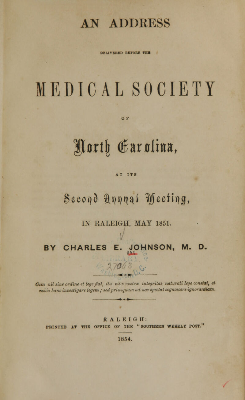 AN ADDRESS DELIVERED BEFORE TBI MEDICAL SOCIETY OF Ucrijr €nxalxn, AT ITS IN KALEIGH, MAY 1851. BY CHARLES E. JOHNSON, M. D. ■ 0 Gum nil sine online, e.t lege fiat, ita vita nostra integritas naturali lege constat, ei nobis hancinvestigare legem ; sedpr'vwquam <td nos special cognoscere ignorantiam. RALEIGH: PRINTED AT THE OFFICE OF THE SOUTHERN WEEKLY POST. 1854.