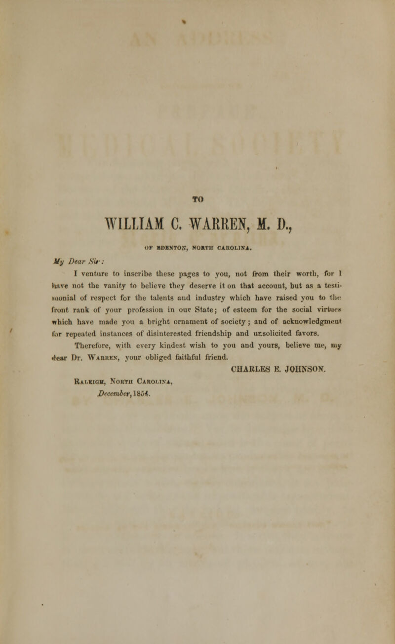 TO WILLIAM C. WARREN, M. D., OF IDEKTOX, NORTH CAUOI.INi. Uy Dear Sit-: I venture to inscribe these pages to you, not from their worth, for I have not the vanity to believe they deserve it on that account, but as a testi- monial of respect for the talents and industry which have raised you to the front rank of your profession in our State; of esteem for the social virtue* which have made you a bright ornament of society; and of acknowledgment for repeated instances of disinterested friendship and utsolicited favors. Therefore, with every kindest wish to you and yours, believe me, my tfear Dr. Warren, your obliged faithful friend. CHARLES E. JOHNSON. Kalkigh, Nortu Carolina. December, 1854.