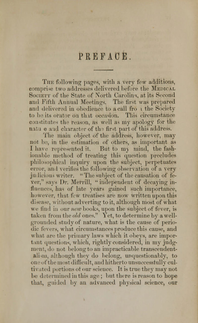 PREFACE. The following pages, with a very few additions, comprise two addresses delivered before the Medical Society of the State of North Carolina, at its Second and Fifth Annual Meetings. The first was prepared and delivered in obedience to a call fro i the Society to be its or&tor on tint occasion. This circumstance constitutes the reason, as well as my apology for the natu e aid character of the first part of this address. The main object of the address, however, may not be, in the estimation of others, as important as I have represented it. But to m^ mind, the fash- ionable method of treating this question precludes philosophical inquiry upon the Subject, perpetuates error, and verifies the followiiijj observation of a very ju licious writer. The subject of the causation of fe- arer, says Dr. Merrill, independent of decaying in- fluences, has of late years gained such importance, however, that few treatises are now written upon this disease, without adverting to it, although most of what we find in our new books, upon the subject of fever, is taken from the old ones. Yet, to determine by a well- grounded study of nature, what is the cause of perio- dic fevers, what circumstances produce this cause, and what are the primary laws which it obeys, are impor- tant questions, which, rightly considered, in my judg- ment, do not belong to an impracticable transcendent- alism, although they do belong, unquestionably, to one of the most difficult, and hitherto unsuccessfully cul- tivated portions of our science. It is true they may not be determined in this age ; but there is reason to hope that, guided by an advanced physical science, our